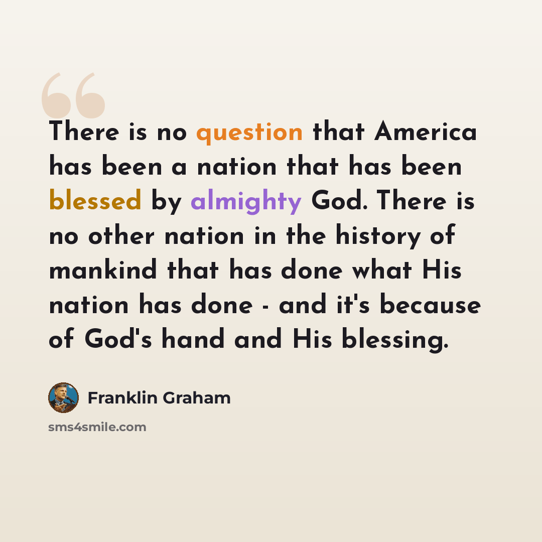 “There is no question that America has been a nation that has been blessed by almighty God. There is no other nation in the history of mankind that has done what His nation has done - and it's because of God's hand and His blessing.” quote by Franklin Graham