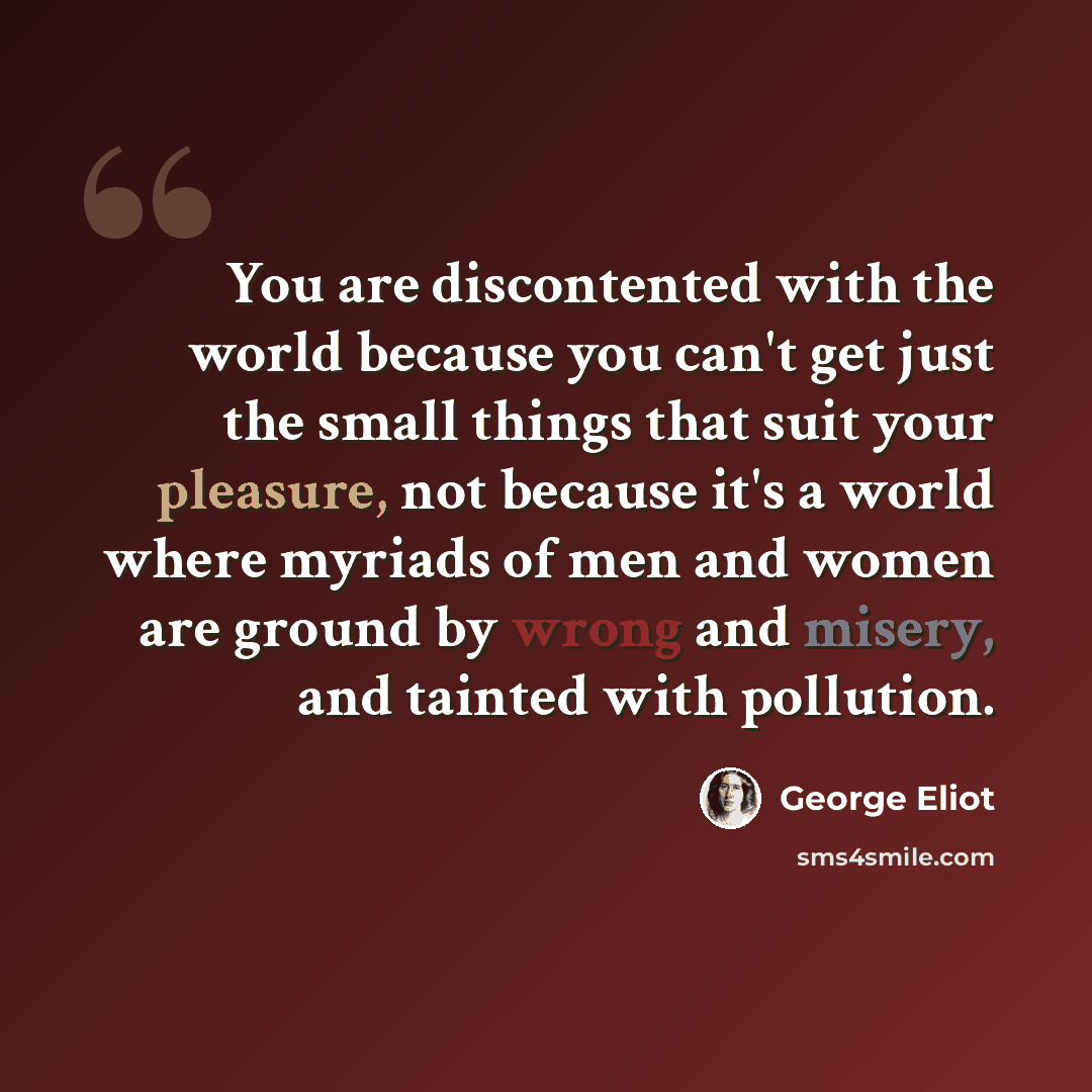 “You are discontented with the world because you can't get just the small things that suit your pleasure, not because it's a world where myriads of men and women are ground by wrong and misery, and tainted with pollution.” quote by George Eliot