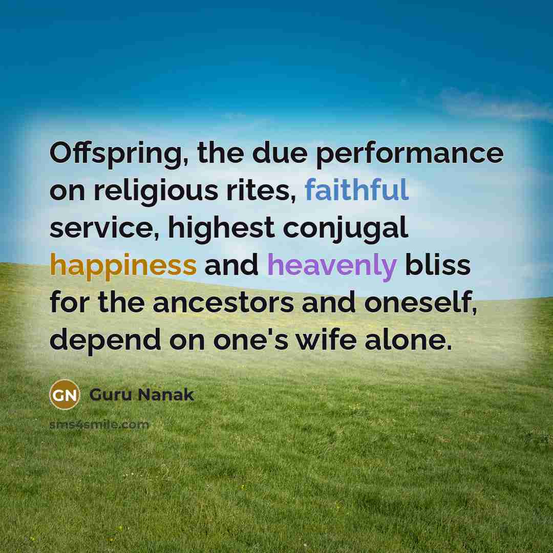 “Offspring, the due performance on religious rites, faithful service, highest conjugal happiness and heavenly bliss for the ancestors and oneself, depend on one's wife alone.” quote by Guru Nanak