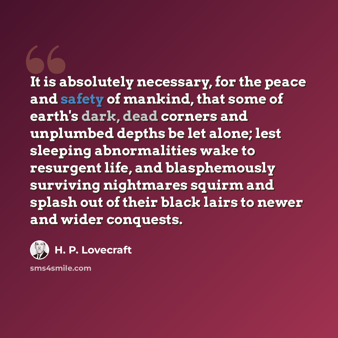 “It is absolutely necessary, for the peace and safety of mankind, that some of earth's dark, dead corners and unplumbed depths be let alone; lest sleeping abnormalities wake to resurgent life, and blasphemously surviving nightmares squirm and splash out of their black lairs to newer and wider…” quote by H. P. Lovecraft