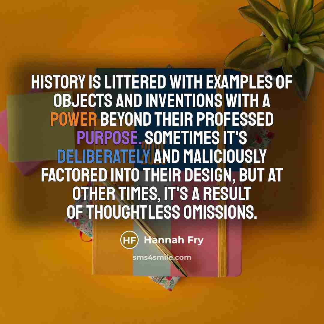 “History is littered with examples of objects and inventions with a power beyond their professed purpose. Sometimes it's deliberately and maliciously factored into their design, but at other times, it's a result of thoughtless omissions.” quote by Hannah Fry