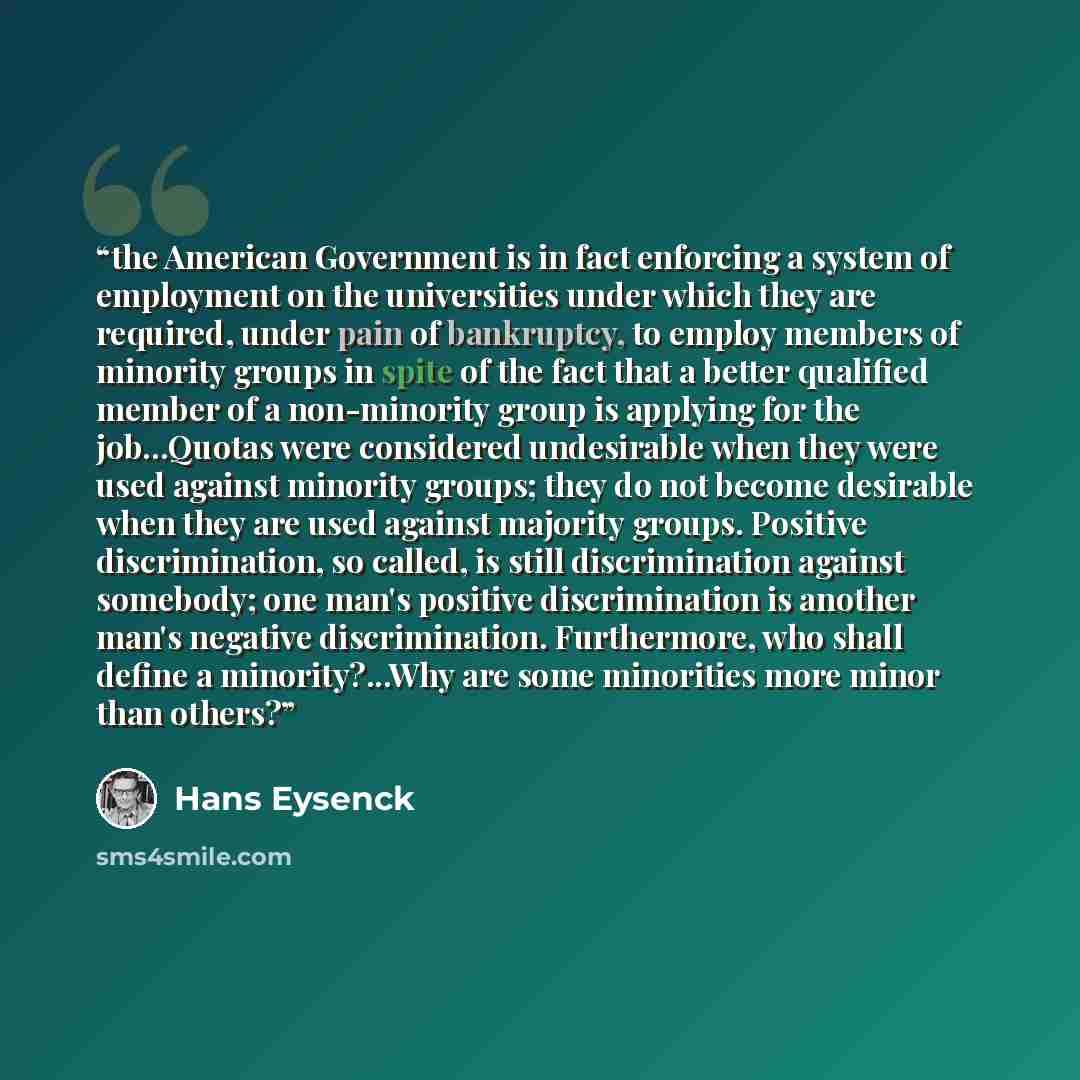 “the American Government is in fact enforcing a system of employment on the universities under which they are required, under pain of bankruptcy, to employ members of minority groups in spite of the fact that a better qualified member of a non-minority group is applying for the job...Quotas were…” quote by Hans Eysenck