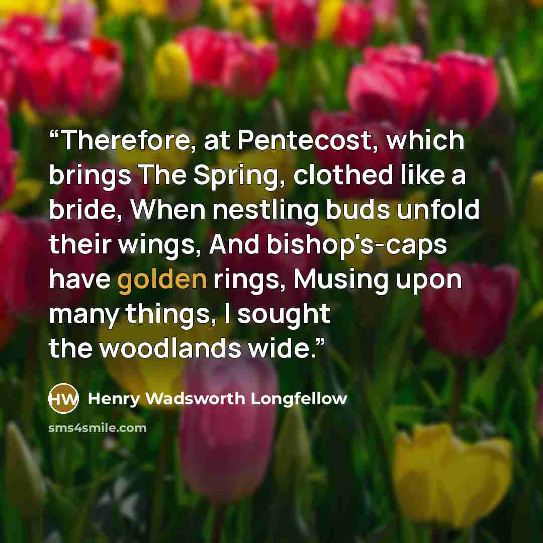 “Therefore, at Pentecost, which brings The Spring, clothed like a bride, When nestling buds unfold their wings, And bishop's-caps have golden rings, Musing upon many things, I sought the woodlands wide.” quote by Henry Wadsworth Longfellow