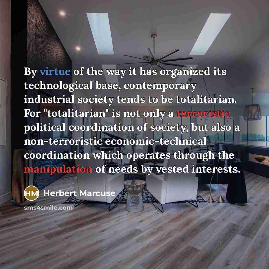 “By virtue of the way it has organized its technological base, contemporary industrial society tends to be totalitarian. For "totalitarian" is not only a terroristic political coordination of society, but also a non-terroristic economic-technical coordination which operates through the manipulation…” quote by Herbert Marcuse