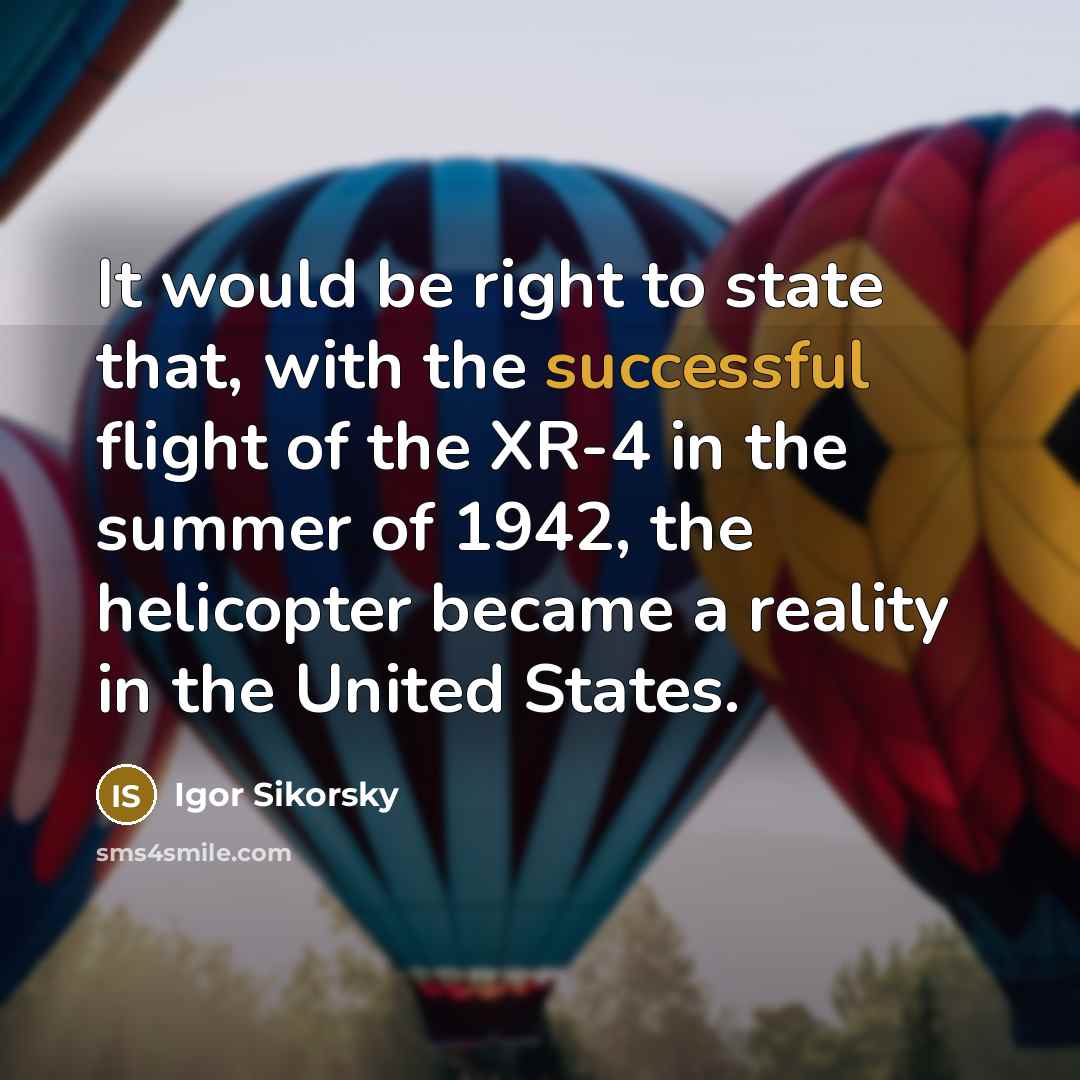 “It would be right to state that, with the successful flight of the XR-4 in the summer of 1942, the helicopter became a reality in the United States.” quote by Igor Sikorsky