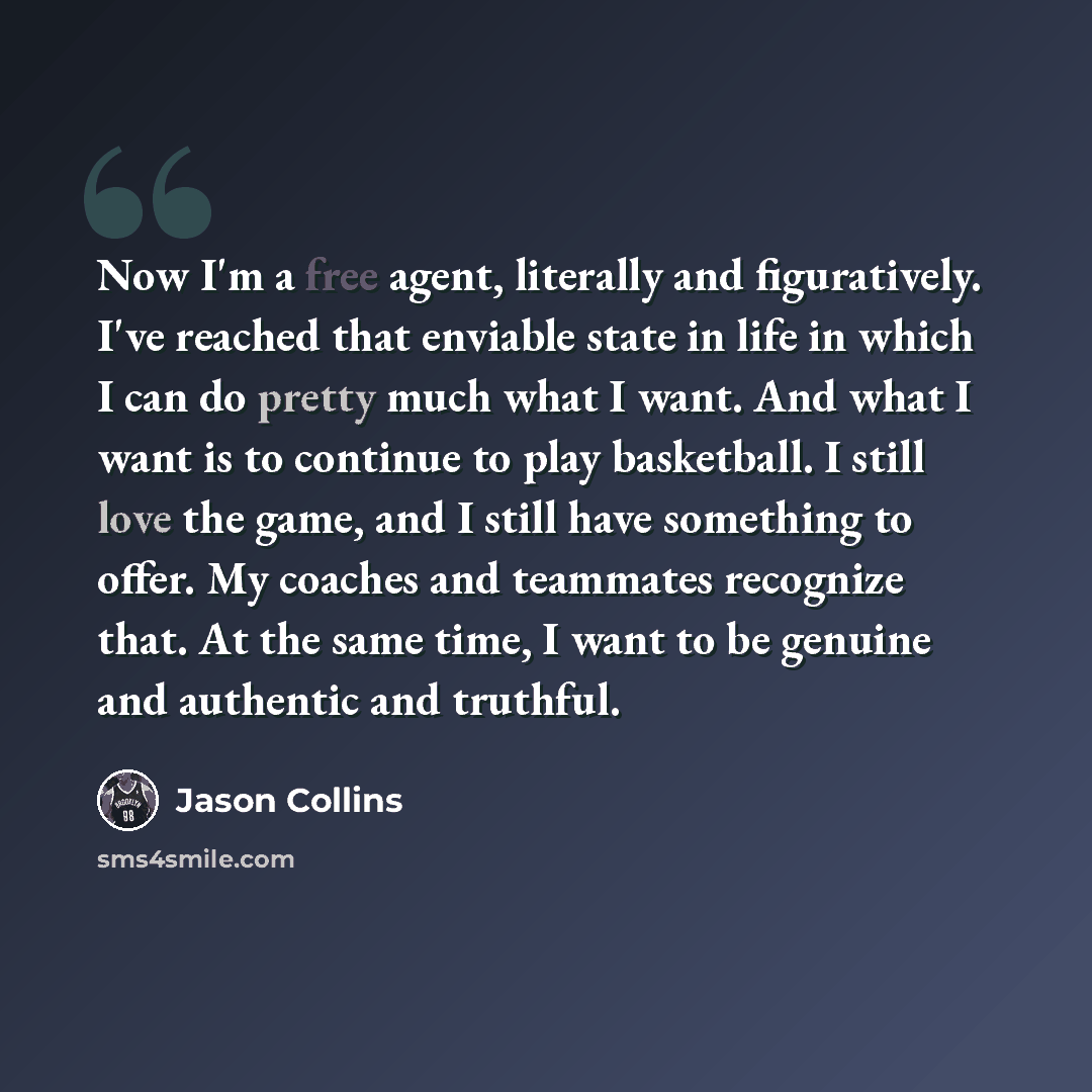 “Now I'm a free agent, literally and figuratively. I've reached that enviable state in life in which I can do pretty much what I want. And what I want is to continue to play basketball. I still love the game, and I still have something to offer. My coaches and teammates recognize that. At the same…” quote by Jason Collins