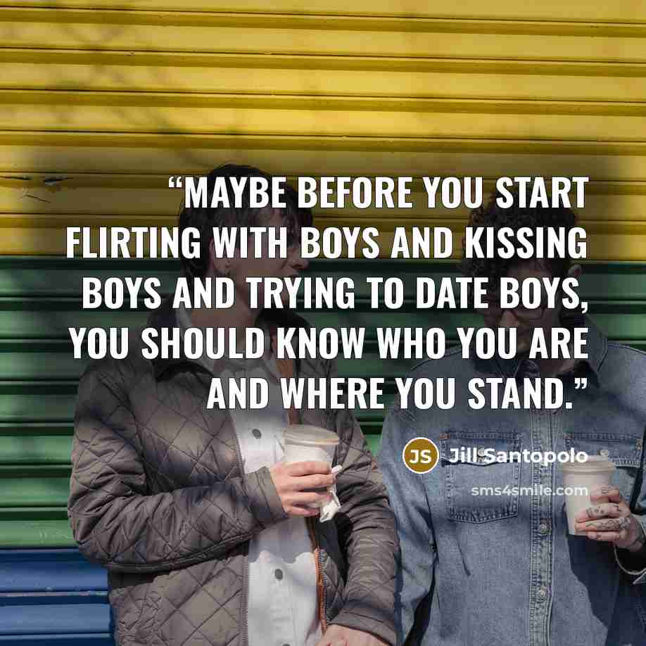 “Maybe before you start flirting with boys and kissing boys and trying to date boys, you should know who you are and where you stand.” quote by Jill Santopolo
