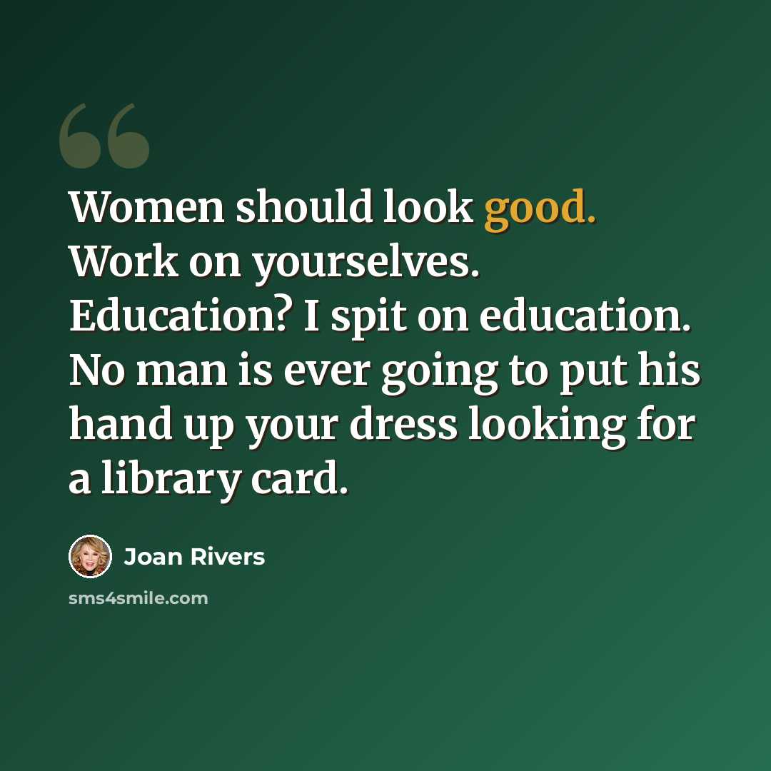 “Women should look good. Work on yourselves. Education? I spit on education. No man is ever going to put his hand up your dress looking for a library card.” quote by Joan Rivers