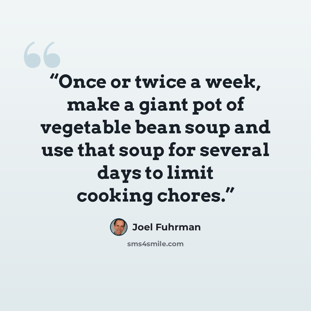 “Once or twice a week, make a giant pot of vegetable bean soup and use that soup for several days to limit cooking chores.” quote by Joel Fuhrman
