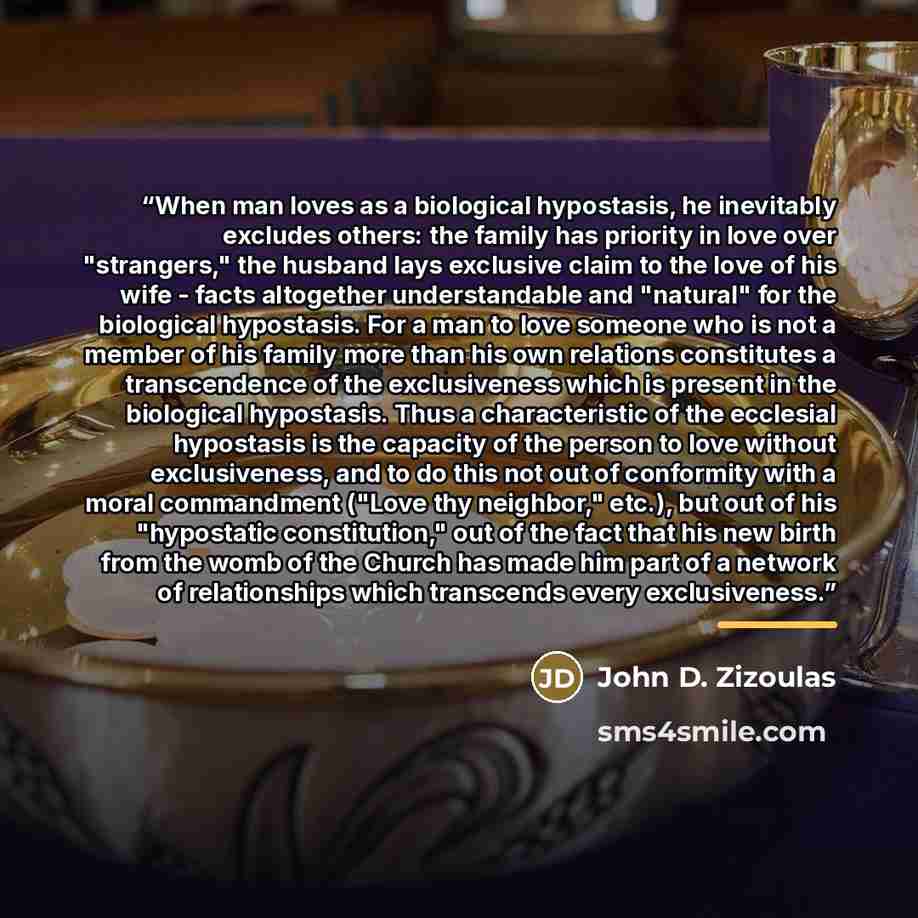 “When man loves as a biological hypostasis, he inevitably excludes others: the family has priority in love over "strangers," the husband lays exclusive claim to the love of his wife - facts altogether understandable and "natural" for the biological hypostasis. For a man to love someone who is not a…” quote by John D. Zizoulas
