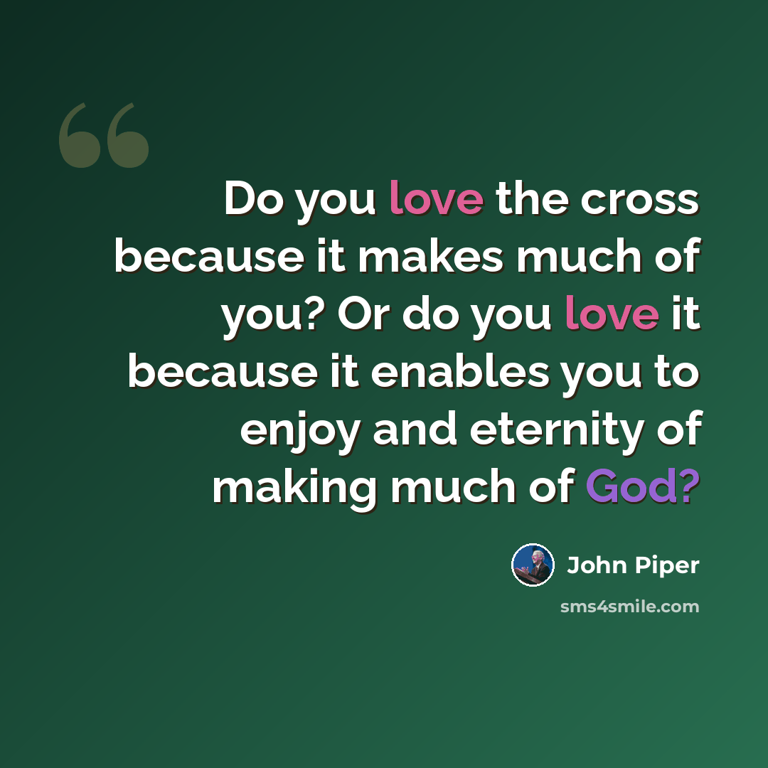 “Do you love the cross because it makes much of you? Or do you love it because it enables you to enjoy and eternity of making much of God?” quote by John Piper
