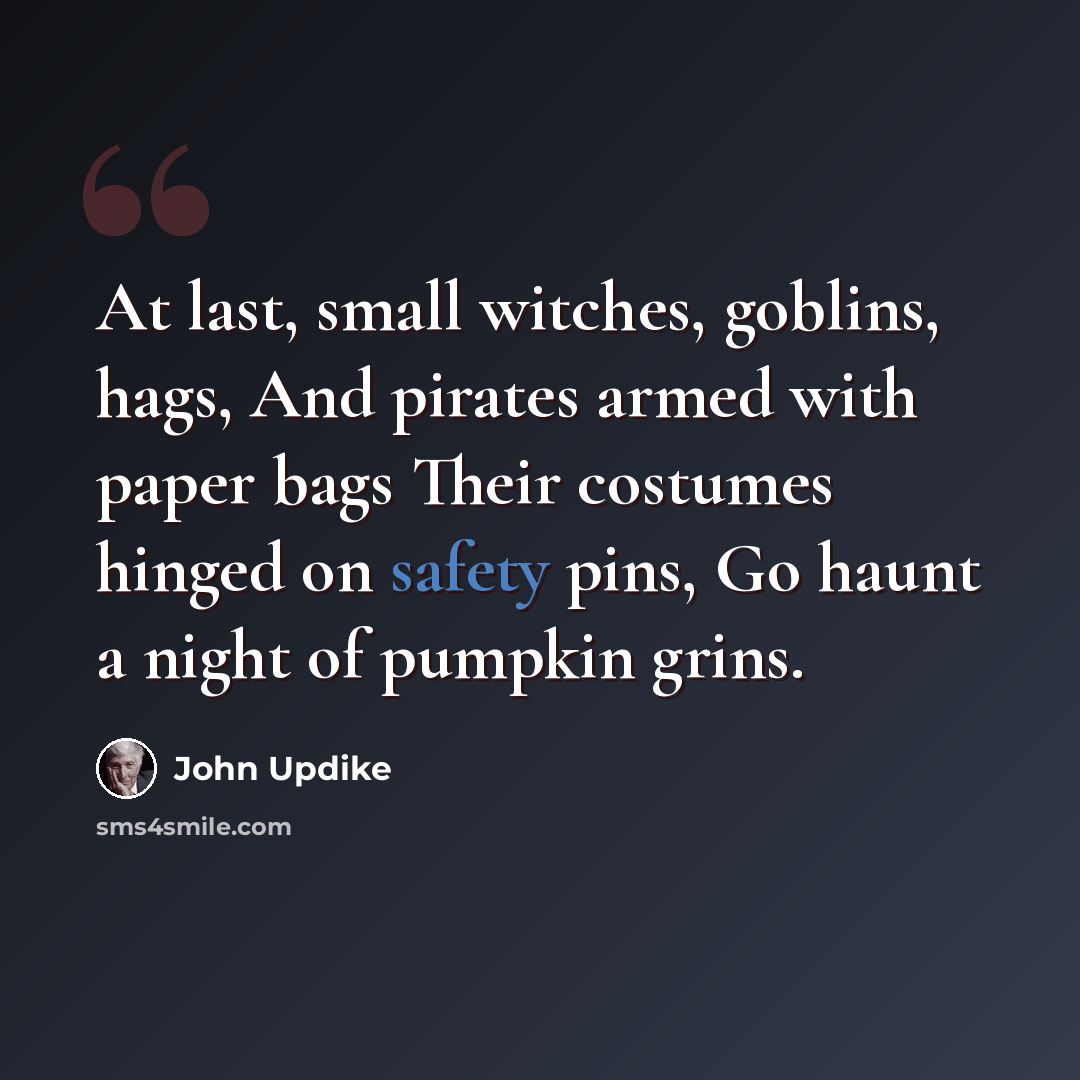 “At last, small witches, goblins, hags, And pirates armed with paper bags Their costumes hinged on safety pins, Go haunt a night of pumpkin grins.” quote by John Updike