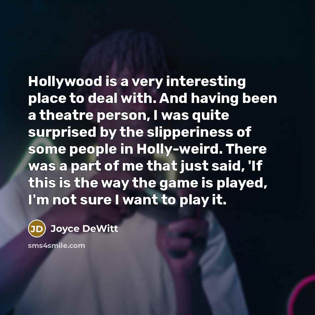 “Hollywood is a very interesting place to deal with. And having been a theatre person, I was quite surprised by the slipperiness of some people in Holly-weird. There was a part of me that just said, 'If this is the way the game is played, I'm not sure I want to play it.” quote by Joyce DeWitt