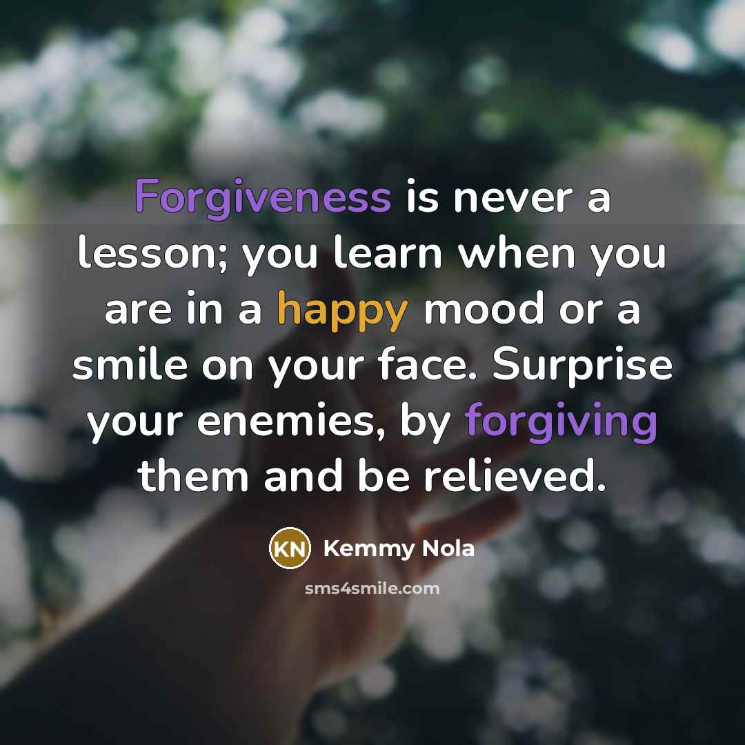 “Forgiveness is never a lesson; you learn when you are in a happy mood or a smile on your face. Surprise your enemies, by forgiving them and be relieved.” quote by Kemmy Nola