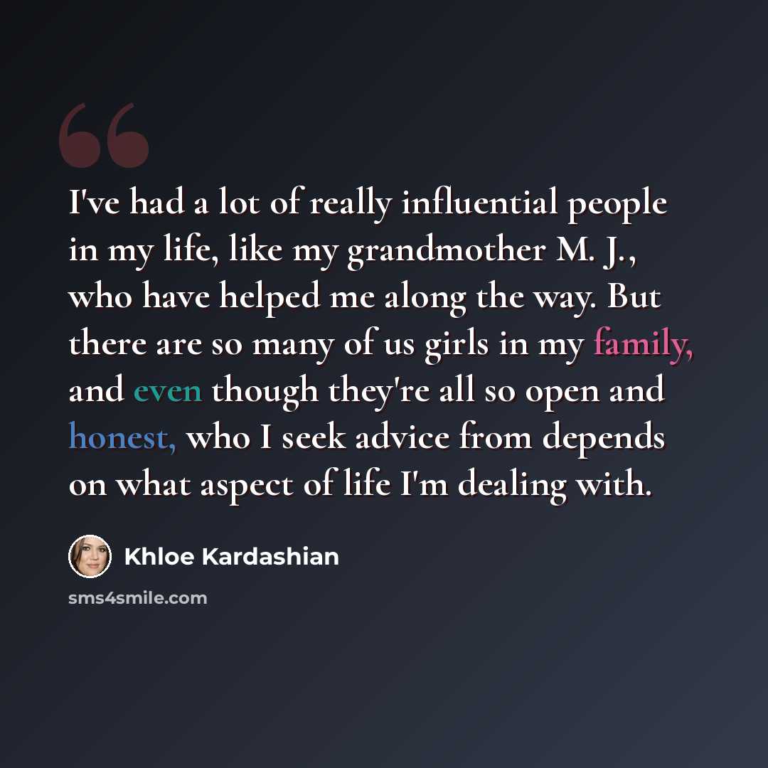 “I've had a lot of really influential people in my life, like my grandmother M. J., who have helped me along the way. But there are so many of us girls in my family, and even though they're all so open and honest, who I seek advice from depends on what aspect of life I'm dealing with.” quote by Khloe Kardashian