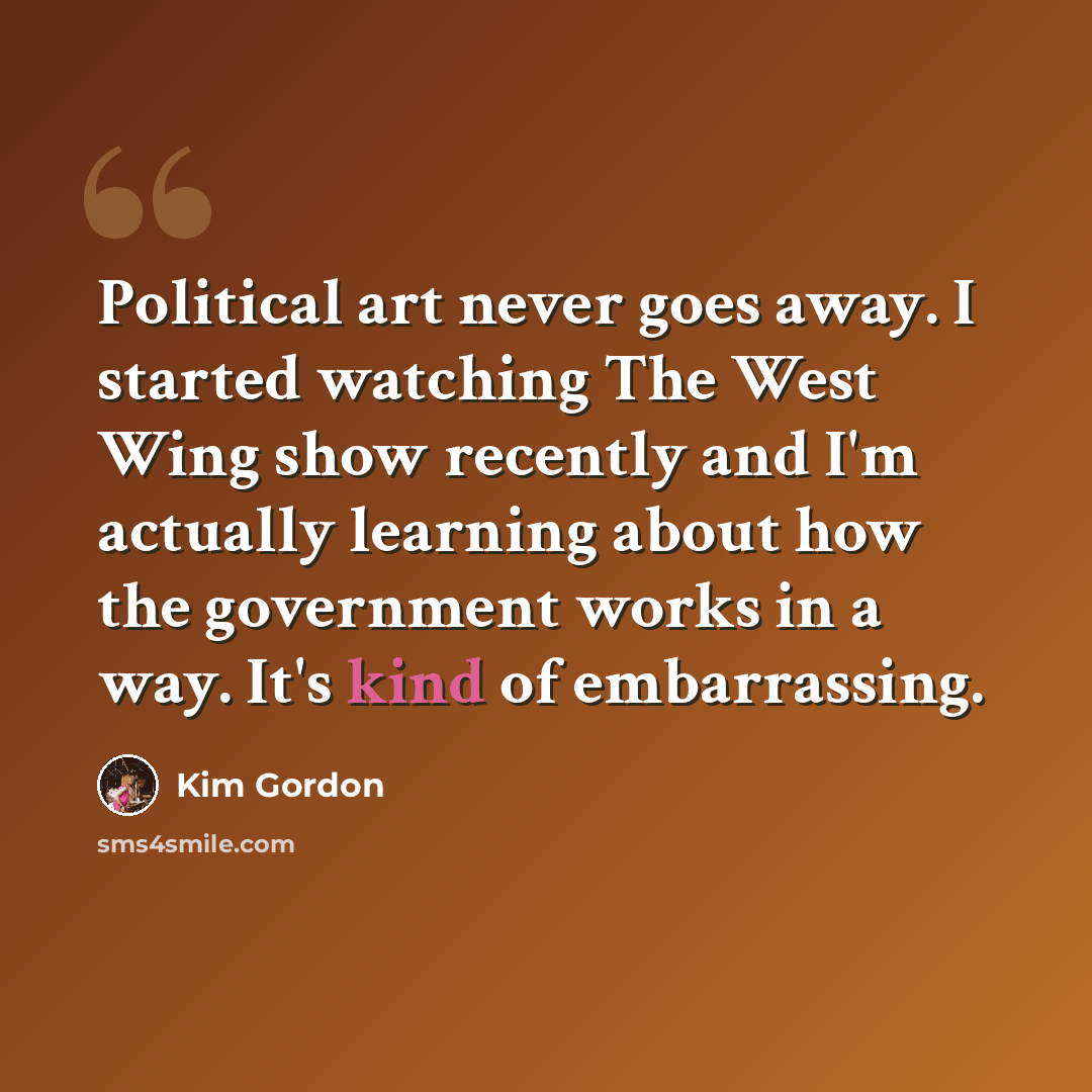 “Political art never goes away. I started watching The West Wing show recently and I'm actually learning about how the government works in a way. It's kind of embarrassing.” quote by Kim Gordon