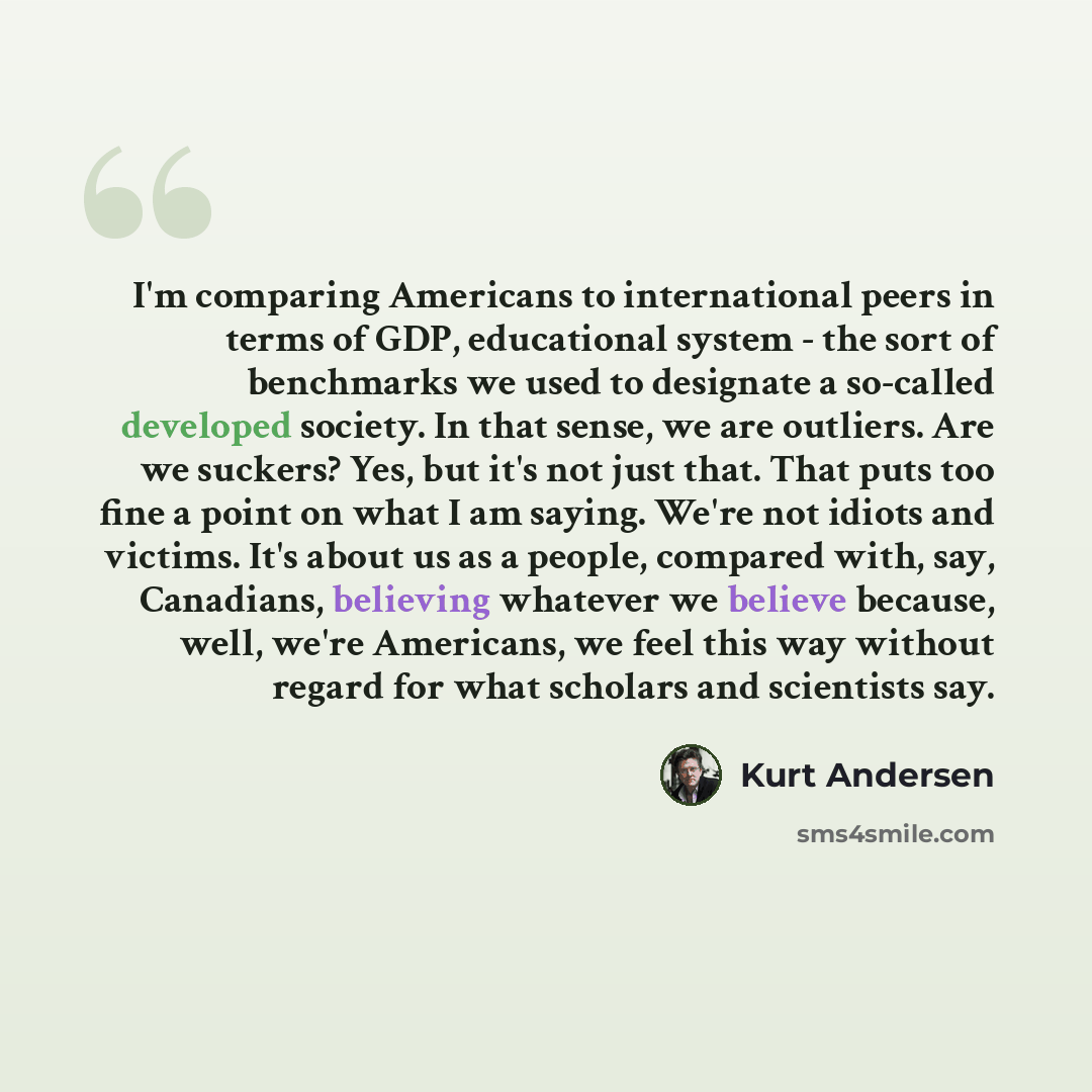 “I'm comparing Americans to international peers in terms of GDP, educational system - the sort of benchmarks we used to designate a so-called developed society. In that sense, we are outliers. Are we suckers? Yes, but it's not just that. That puts too fine a point on what I am saying. We're not…” quote by Kurt Andersen