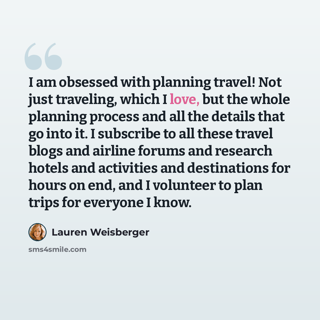 “I am obsessed with planning travel! Not just traveling, which I love, but the whole planning process and all the details that go into it. I subscribe to all these travel blogs and airline forums and research hotels and activities and destinations for hours on end, and I volunteer to plan trips for…” quote by Lauren Weisberger