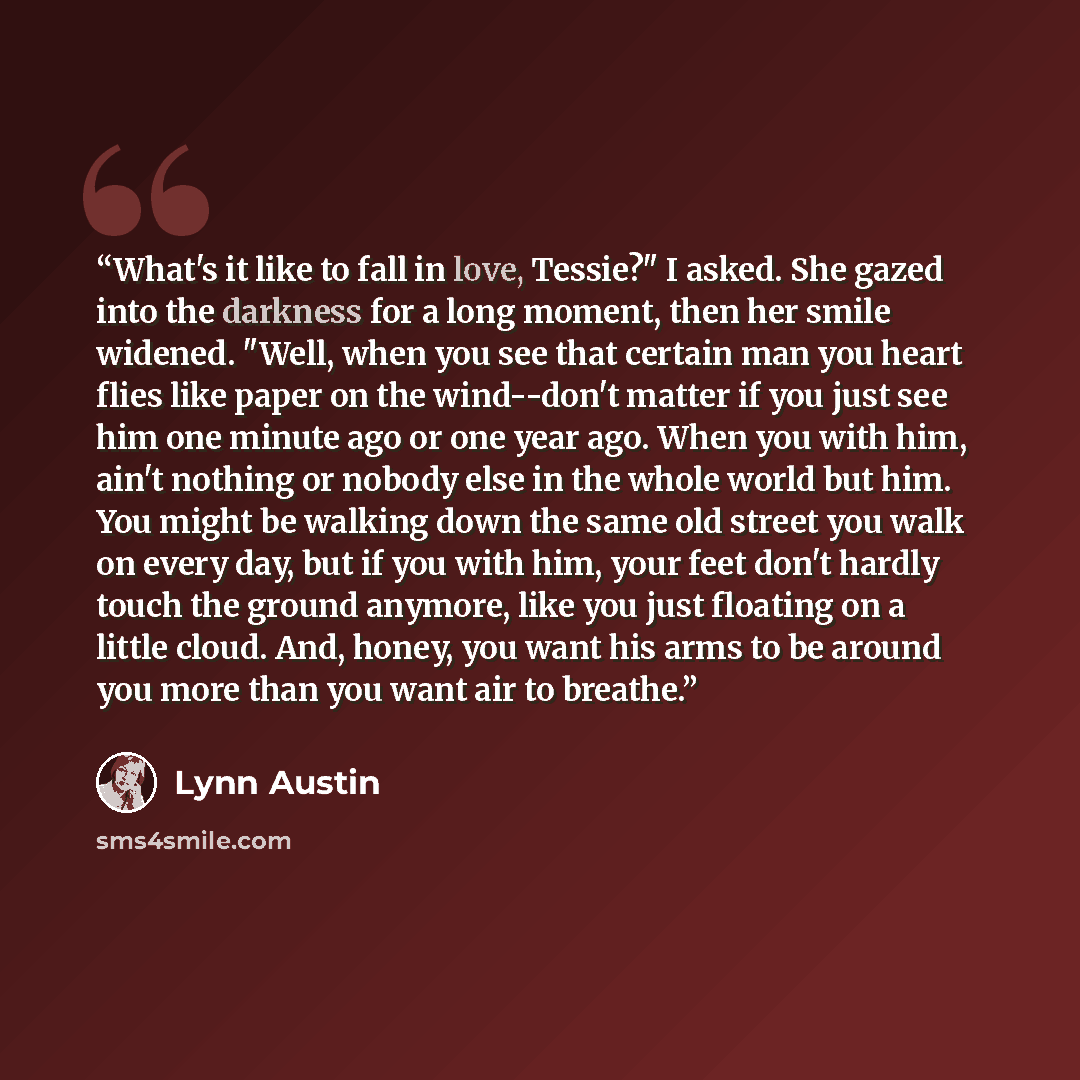 “What's it like to fall in love, Tessie?" I asked. She gazed into the darkness for a long moment, then her smile widened. "Well, when you see that certain man you heart flies like paper on the wind--don't matter if you just see him one minute ago or one year ago. When you with him, ain't nothing or…” quote by Lynn Austin