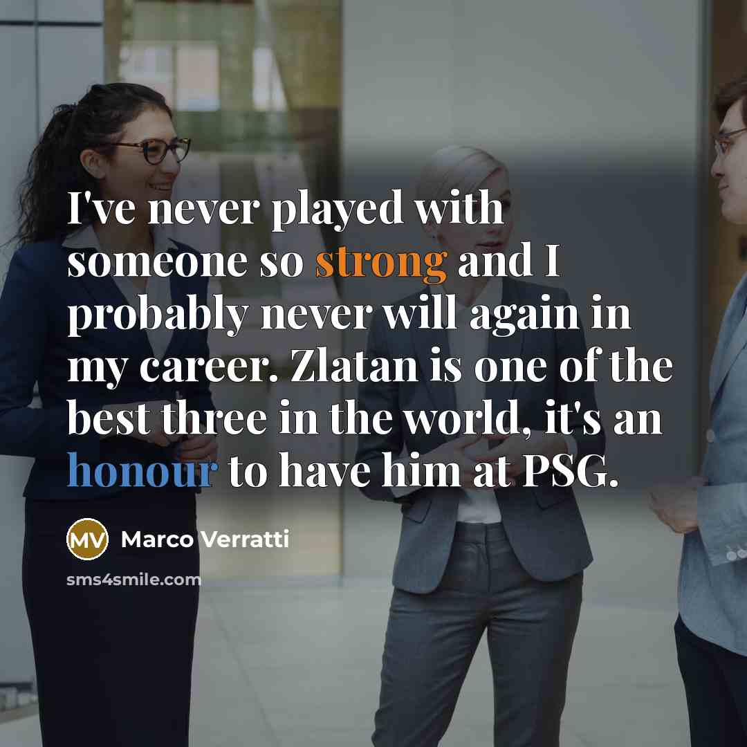“I've never played with someone so strong and I probably never will again in my career. Zlatan is one of the best three in the world, it's an honour to have him at PSG.” quote by Marco Verratti