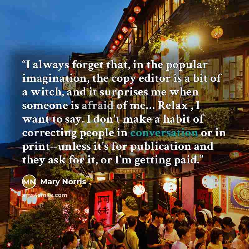 “I always forget that, in the popular imagination, the copy editor is a bit of a witch, and it surprises me when someone is afraid of me… Relax , I want to say. I don't make a habit of correcting people in conversation or in print--unless it's for publication and they ask for it, or I'm getting paid.” quote by Mary Norris