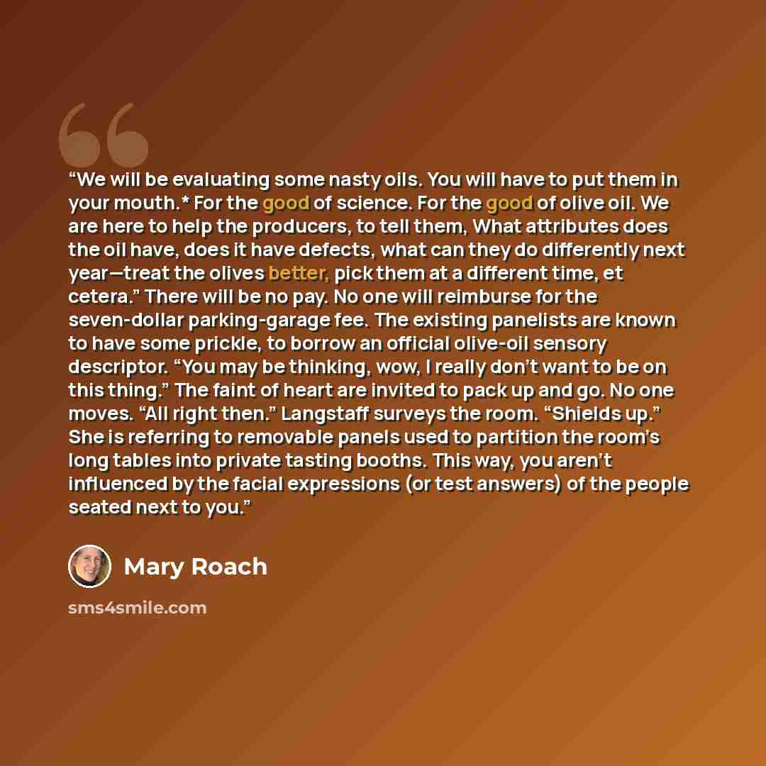 “We will be evaluating some nasty oils. You will have to put them in your mouth.* For the good of science. For the good of olive oil. We are here to help the producers, to tell them, What attributes does the oil have, does it have defects, what can they do differently next year—treat the olives…” quote by Mary Roach