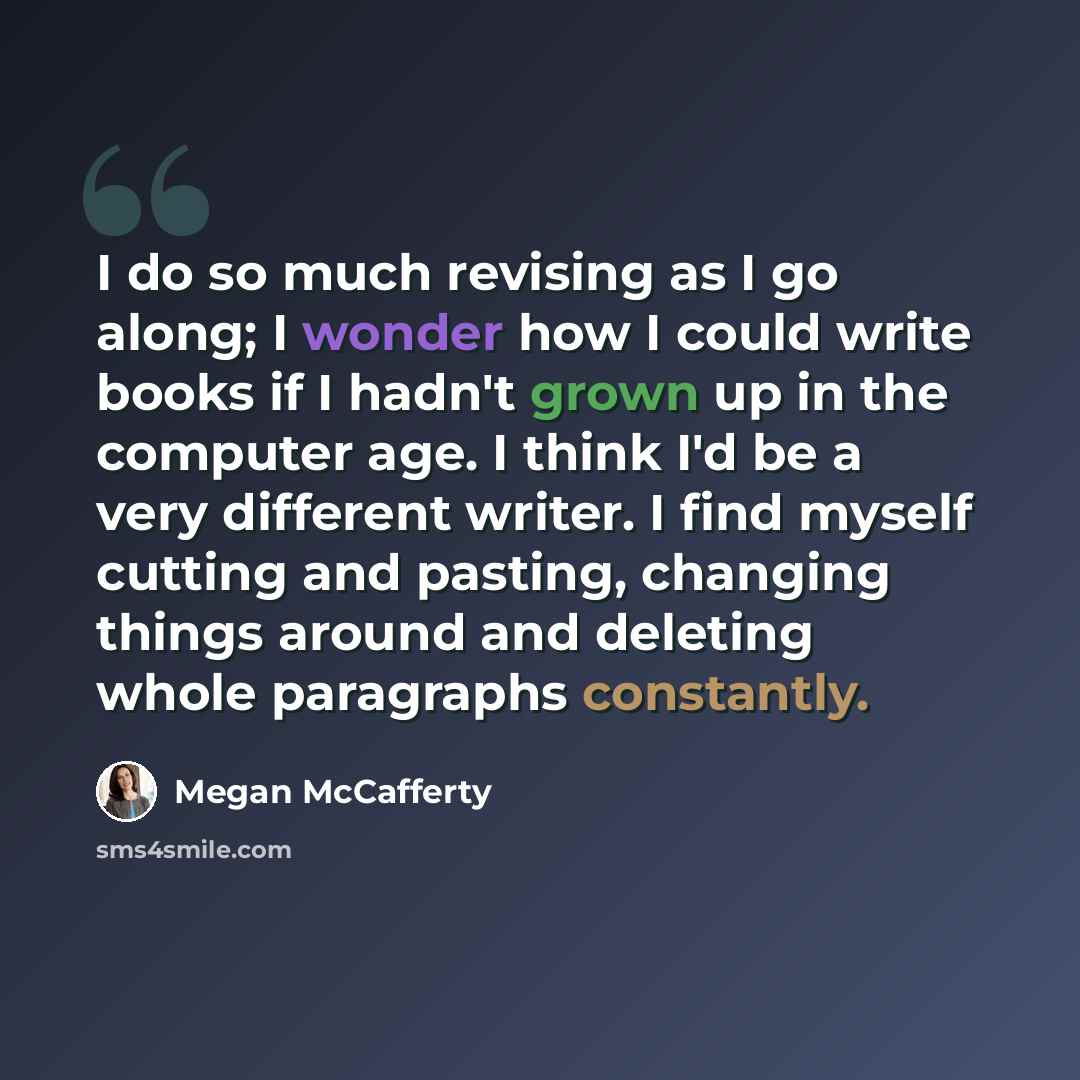 “I do so much revising as I go along; I wonder how I could write books if I hadn't grown up in the computer age. I think I'd be a very different writer. I find myself cutting and pasting, changing things around and deleting whole paragraphs constantly.” quote by Megan McCafferty