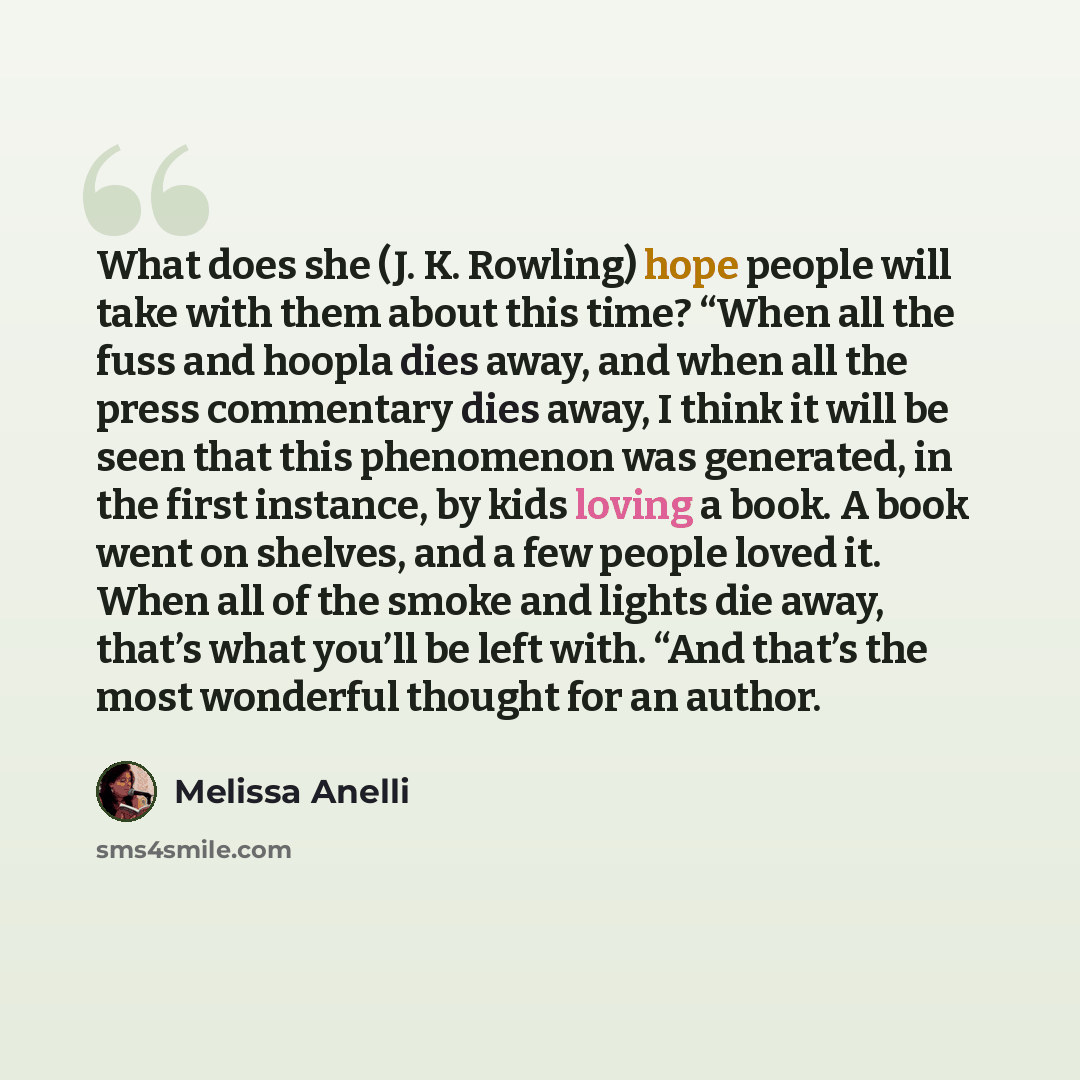 “What does she (J. K. Rowling) hope people will take with them about this time? “When all the fuss and hoopla dies away, and when all the press commentary dies away, I think it will be seen that this phenomenon was generated, in the first instance, by kids loving a book. A book went on shelves, and…” quote by Melissa Anelli
