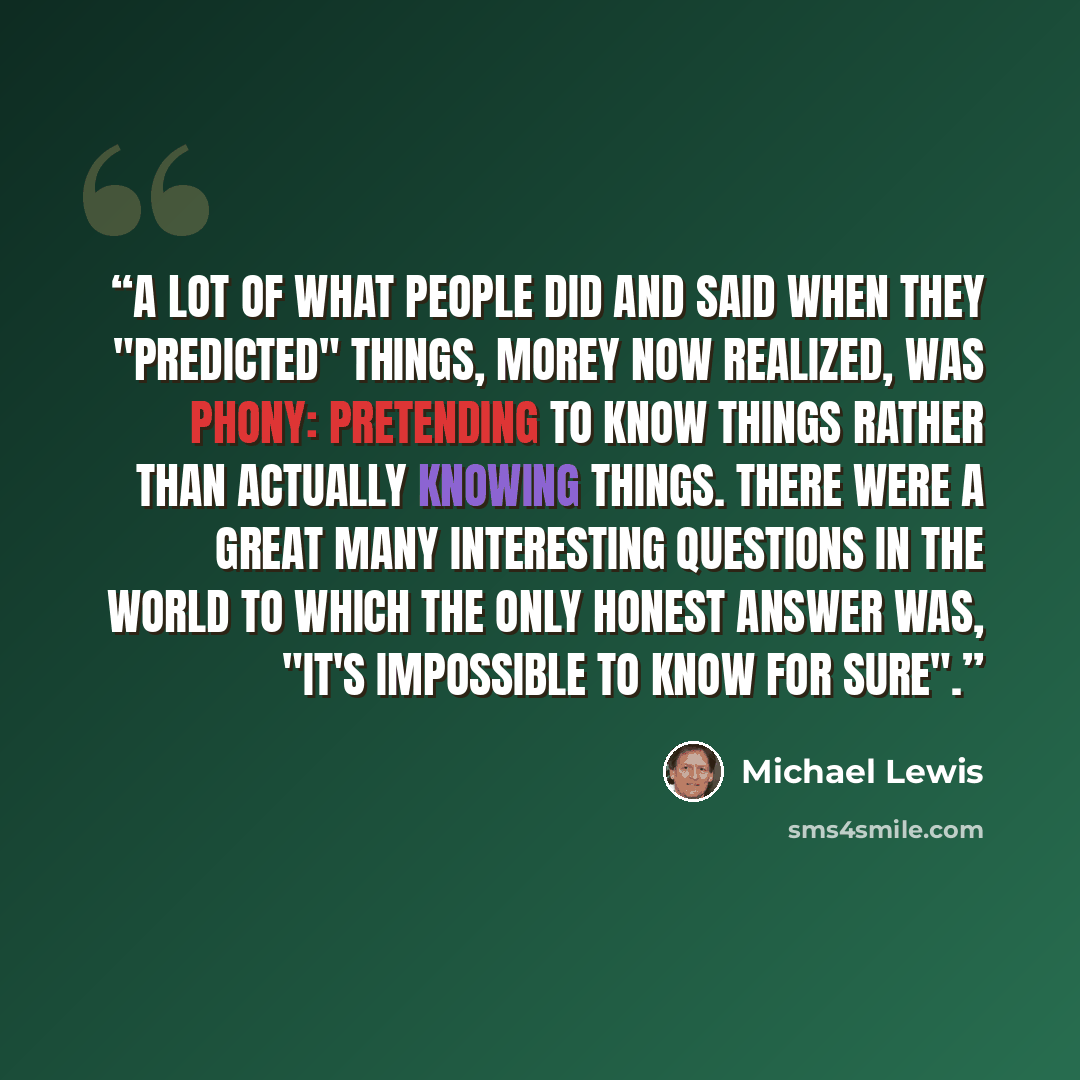 “A lot of what people did and said when they "predicted" things, Morey now realized, was phony: pretending to know things rather than actually knowing things. There were a great many interesting questions in the world to which the only honest answer was, "It's impossible to know for sure".” quote by Michael Lewis