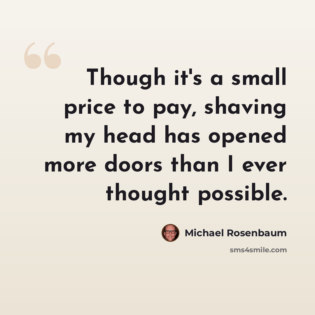 “Though it's a small price to pay, shaving my head has opened more doors than I ever thought possible.” quote by Michael Rosenbaum
