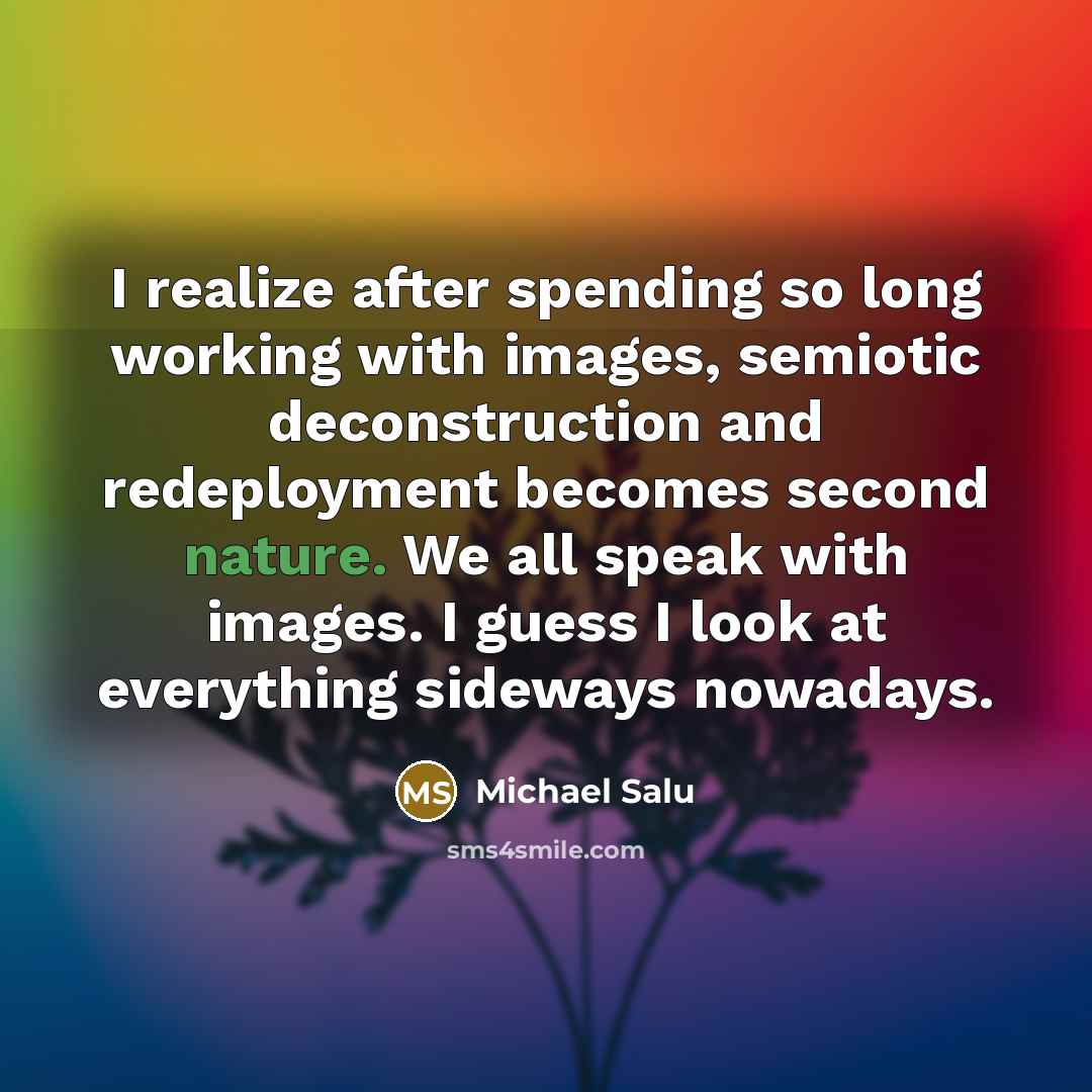 “I realize after spending so long working with images, semiotic deconstruction and redeployment becomes second nature. We all speak with images. I guess I look at everything sideways nowadays.” quote by Michael Salu