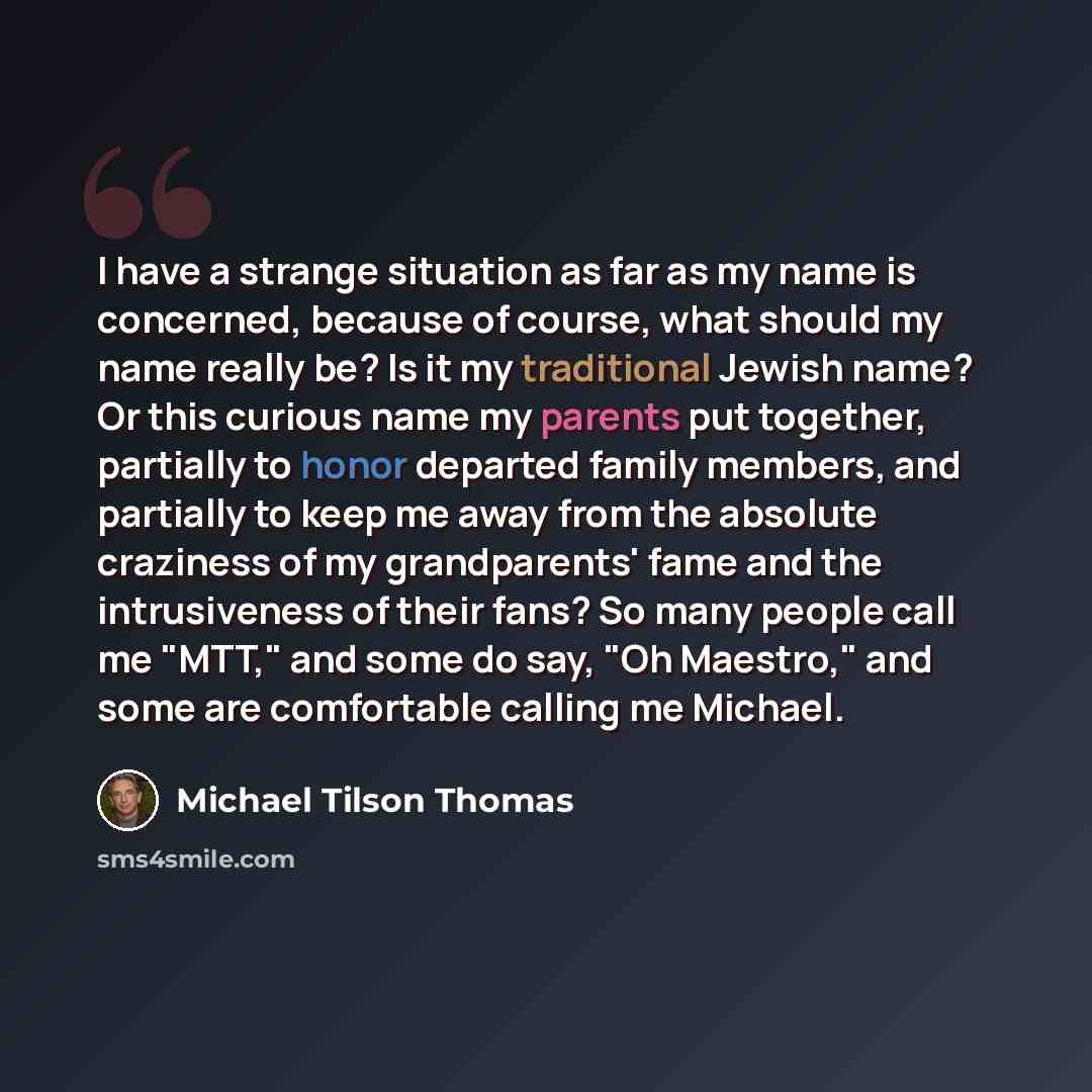 “I have a strange situation as far as my name is concerned, because of course, what should my name really be? Is it my traditional Jewish name? Or this curious name my parents put together, partially to honor departed family members, and partially to keep me away from the absolute craziness of my…” quote by Michael Tilson Thomas