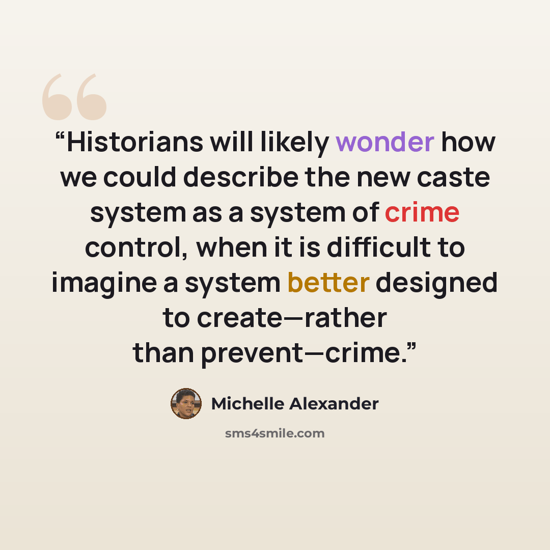 “Historians will likely wonder how we could describe the new caste system as a system of crime control, when it is difficult to imagine a system better designed to create—rather than prevent—crime.” quote by Michelle Alexander