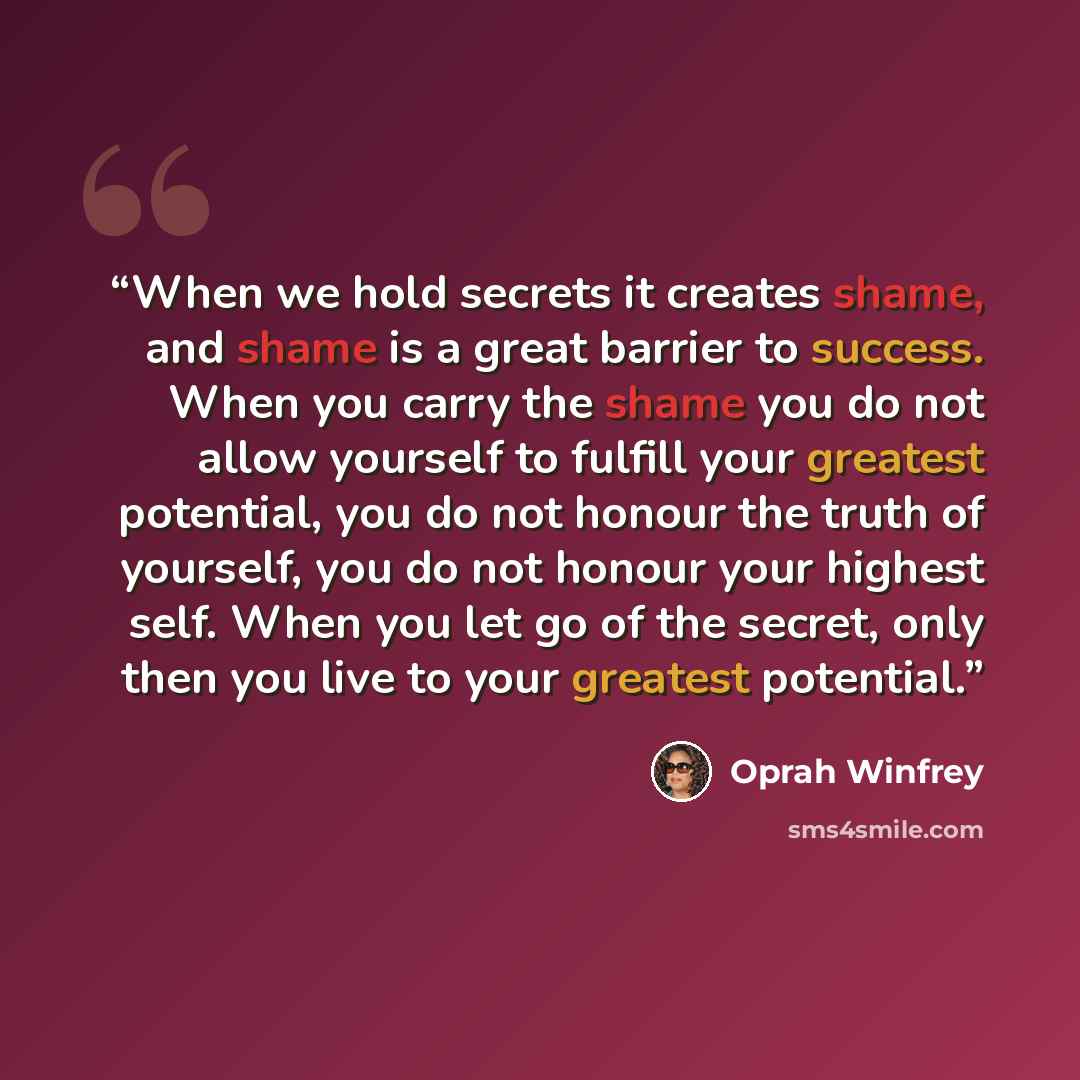 “When we hold secrets it creates shame, and shame is a great barrier to success. When you carry the shame you do not allow yourself to fulfill your greatest potential, you do not honour the truth of yourself, you do not honour your highest self. When you let go of the secret, only then you live to…” quote by Oprah Winfrey