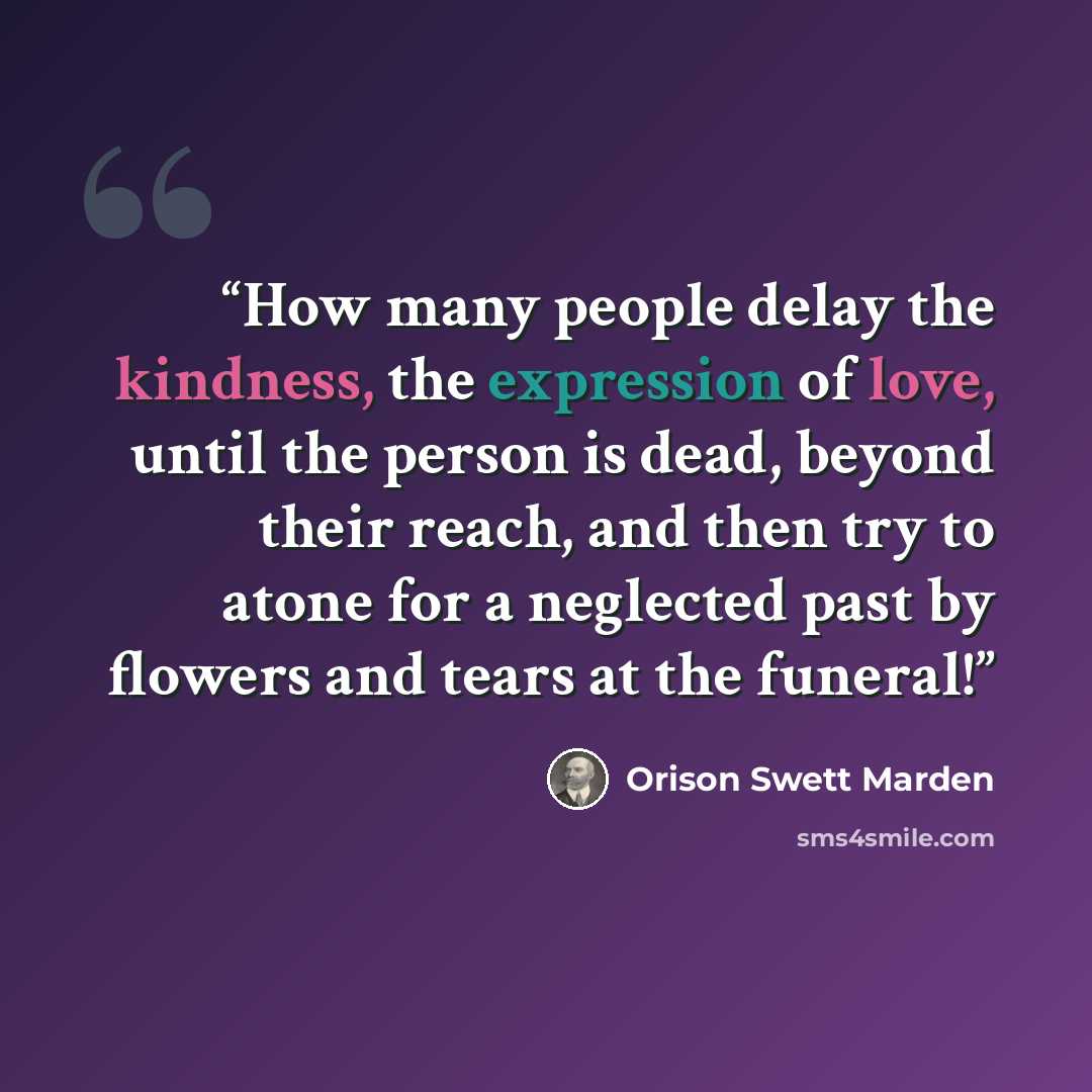 “How many people delay the kindness, the expression of love, until the person is dead, beyond their reach, and then try to atone for a neglected past by flowers and tears at the funeral!” quote by Orison Swett Marden