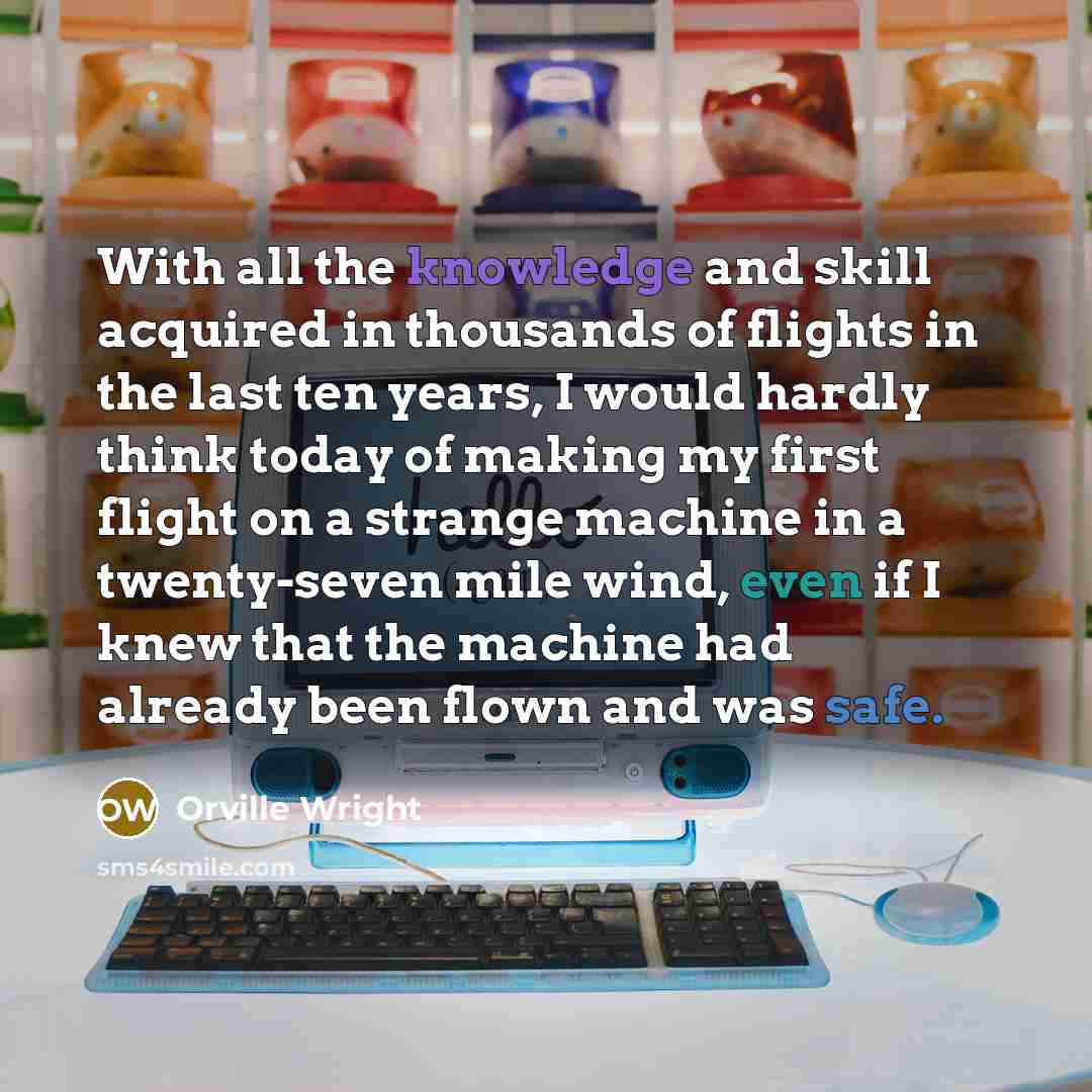 “With all the knowledge and skill acquired in thousands of flights in the last ten years, I would hardly think today of making my first flight on a strange machine in a twenty-seven mile wind, even if I knew that the machine had already been flown and was safe.” quote by Orville Wright