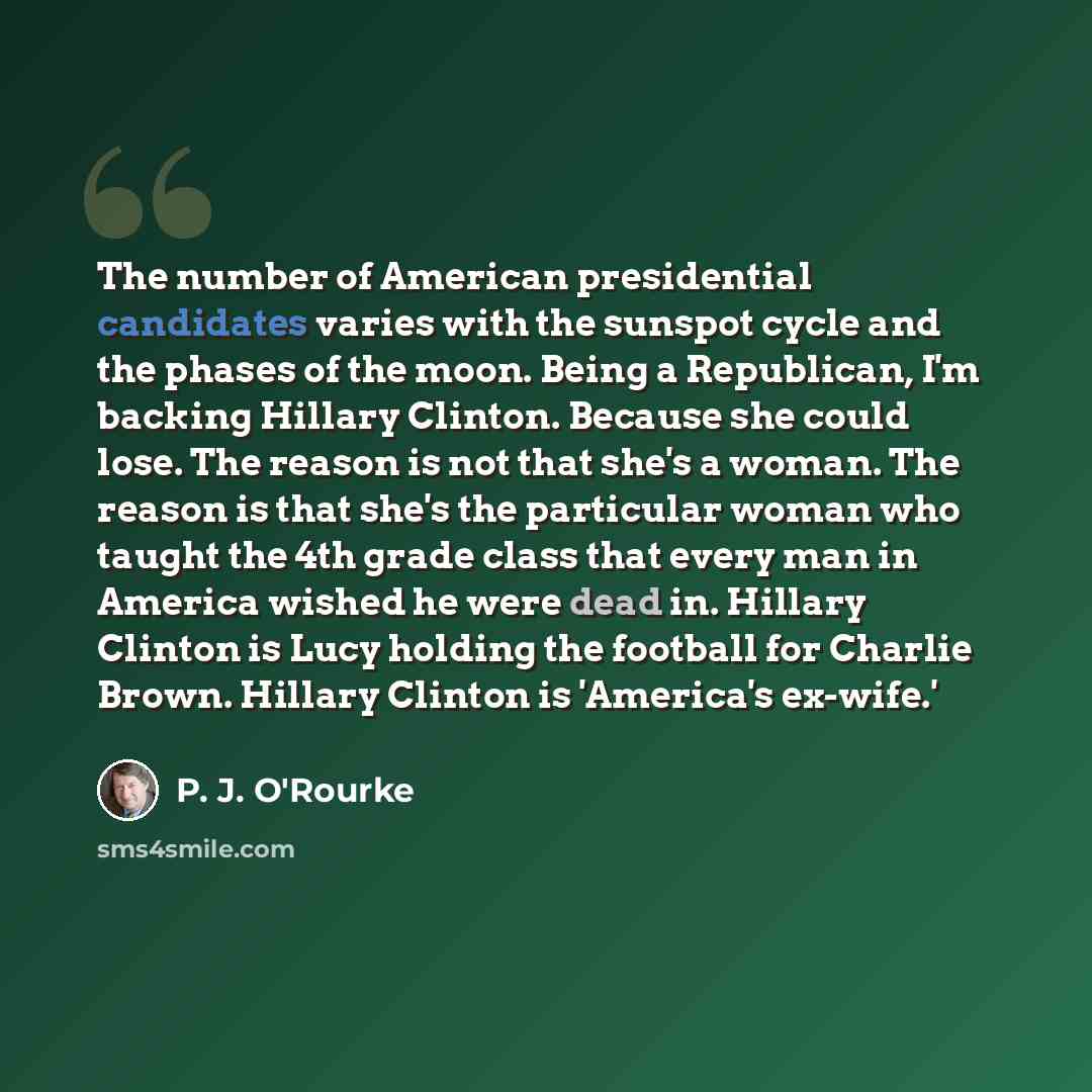 “The number of American presidential candidates varies with the sunspot cycle and the phases of the moon. Being a Republican, I'm backing Hillary Clinton. Because she could lose. The reason is not that she's a woman. The reason is that she's the particular woman who taught the 4th grade class that…” quote by P. J. O'Rourke