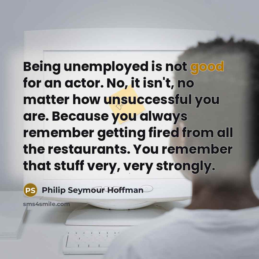 “Being unemployed is not good for an actor. No, it isn't, no matter how unsuccessful you are. Because you always remember getting fired from all the restaurants. You remember that stuff very, very strongly.” quote by Philip Seymour Hoffman