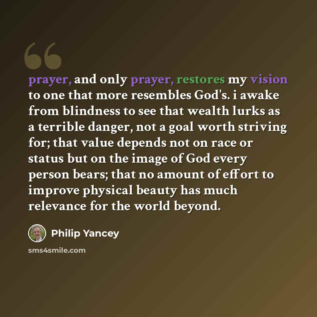 “prayer, and only prayer, restores my vision to one that more resembles God's. i awake from blindness to see that wealth lurks as a terrible danger, not a goal worth striving for; that value depends not on race or status but on the image of God every person bears; that no amount of effort to…” quote by Philip Yancey