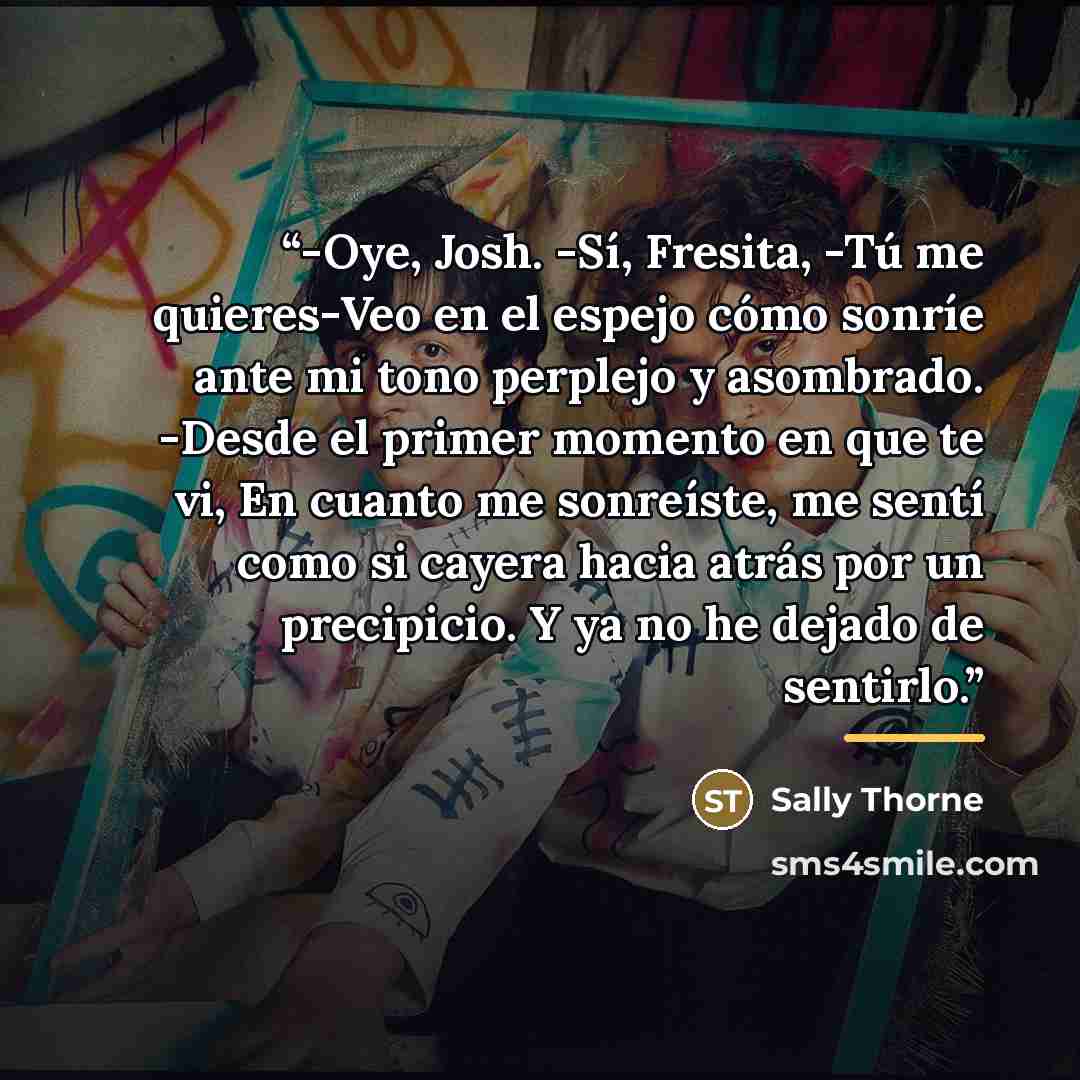 “-Oye, Josh. -Sí, Fresita, -Tú me quieres-Veo en el espejo cómo sonríe ante mi tono perplejo y asombrado. -Desde el primer momento en que te vi, En cuanto me sonreíste, me sentí como si cayera hacia atrás por un precipicio. Y ya no he dejado de sentirlo.” quote by Sally Thorne