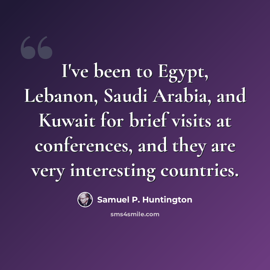 “I've been to Egypt, Lebanon, Saudi Arabia, and Kuwait for brief visits at conferences, and they are very interesting countries.” quote by Samuel P. Huntington