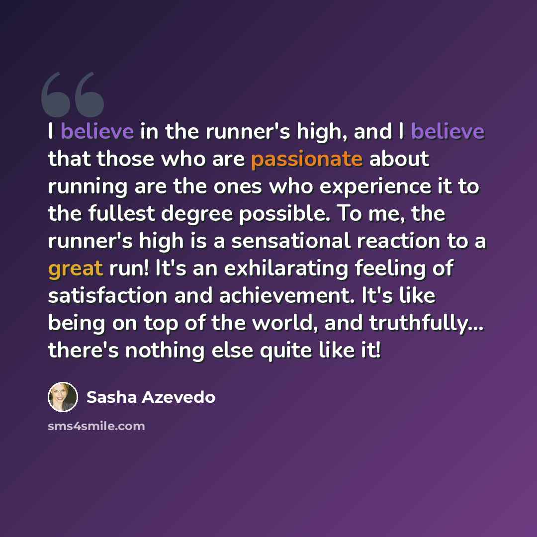 “I believe in the runner's high, and I believe that those who are passionate about running are the ones who experience it to the fullest degree possible. To me, the runner's high is a sensational reaction to a great run! It's an exhilarating feeling of satisfaction and achievement. It's like being…” quote by Sasha Azevedo