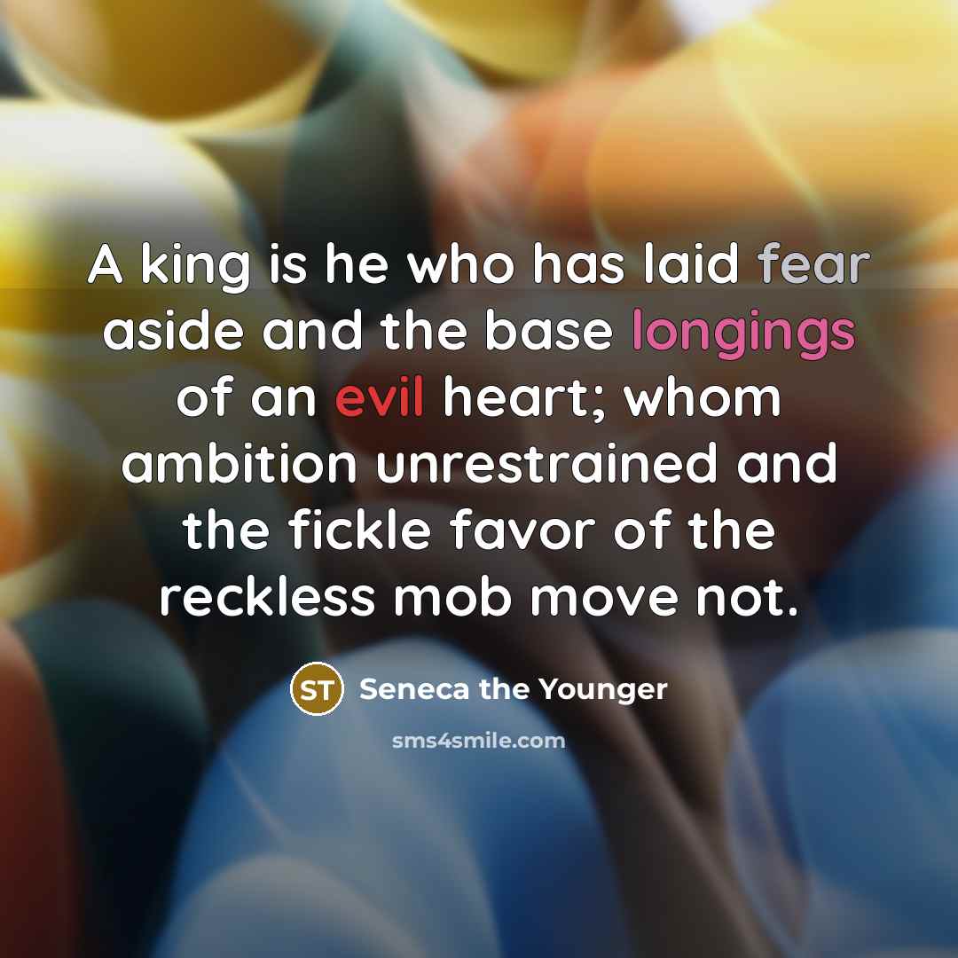 “A king is he who has laid fear aside and the base longings of an evil heart; whom ambition unrestrained and the fickle favor of the reckless mob move not.” quote by Seneca the Younger