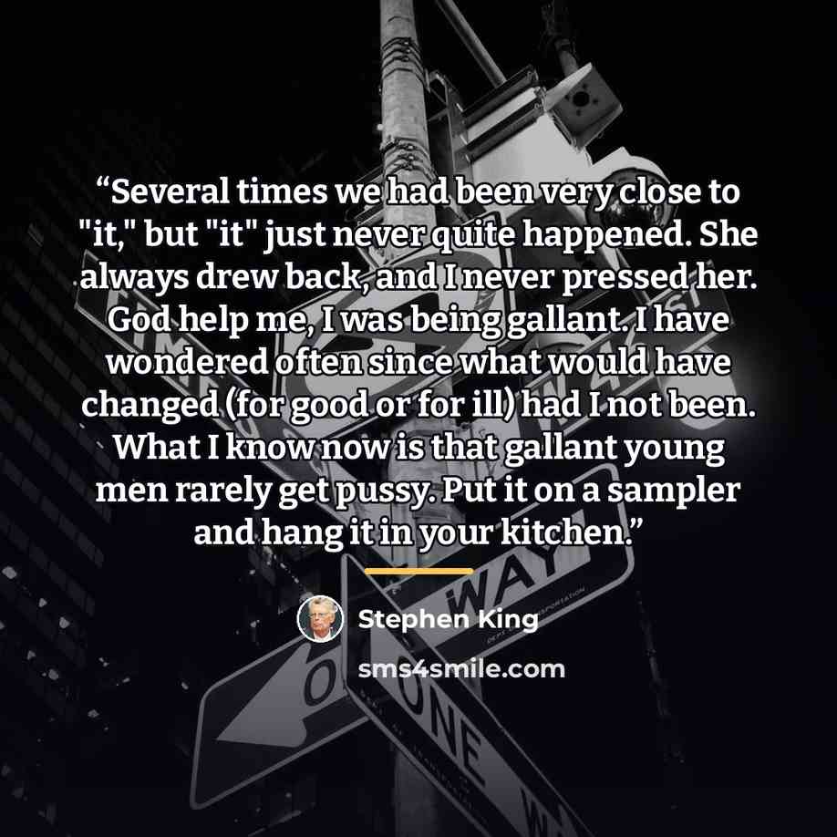 “Several times we had been very close to "it," but "it" just never quite happened. She always drew back, and I never pressed her. God help me, I was being gallant. I have wondered often since what would have changed (for good or for ill) had I not been. What I know now is that gallant young men…” quote by Stephen King