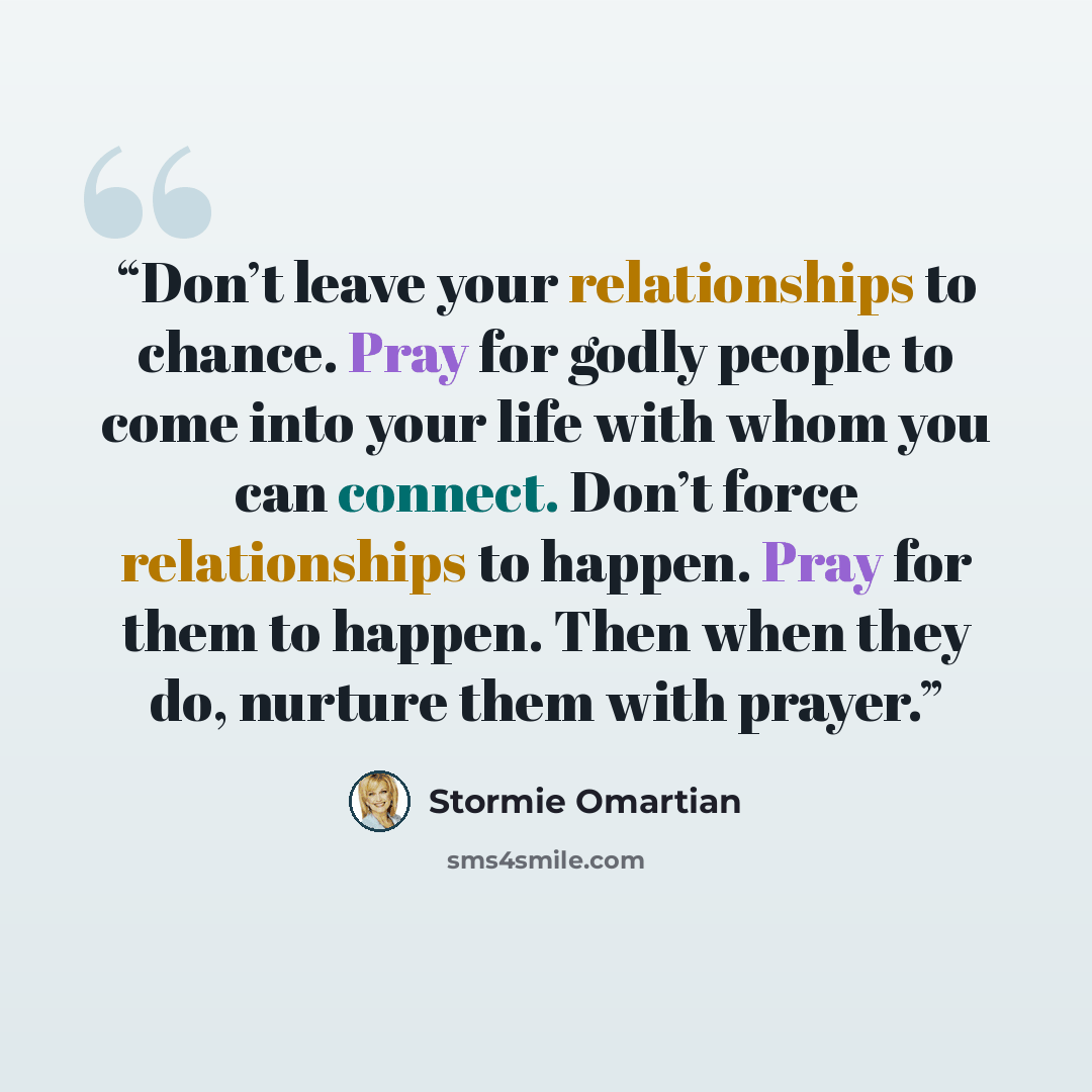 “Don’t leave your relationships to chance. Pray for godly people to come into your life with whom you can connect. Don’t force relationships to happen. Pray for them to happen. Then when they do, nurture them with prayer.” quote by Stormie Omartian