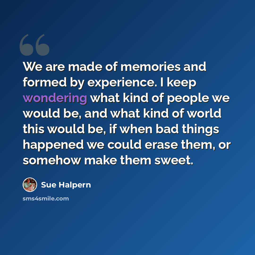 “We are made of memories and formed by experience. I keep wondering what kind of people we would be, and what kind of world this would be, if when bad things happened we could erase them, or somehow make them sweet.” quote by Sue Halpern