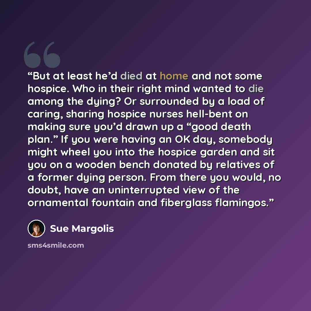“But at least he’d died at home and not some hospice. Who in their right mind wanted to die among the dying? Or surrounded by a load of caring, sharing hospice nurses hell-bent on making sure you’d drawn up a “good death plan.” If you were having an OK day, somebody might wheel you into the hospice…” quote by Sue Margolis