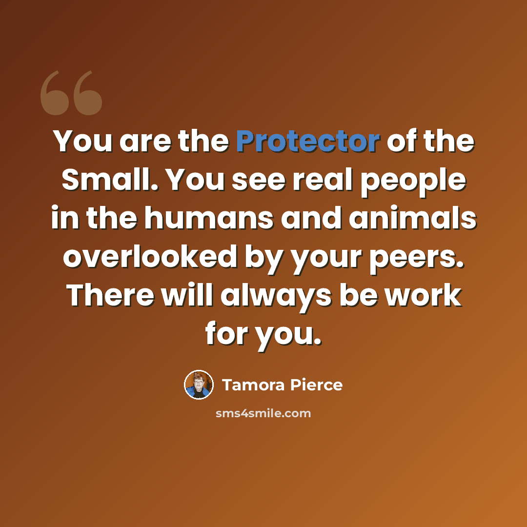 “You are the Protector of the Small. You see real people in the humans and animals overlooked by your peers. There will always be work for you.” quote by Tamora Pierce