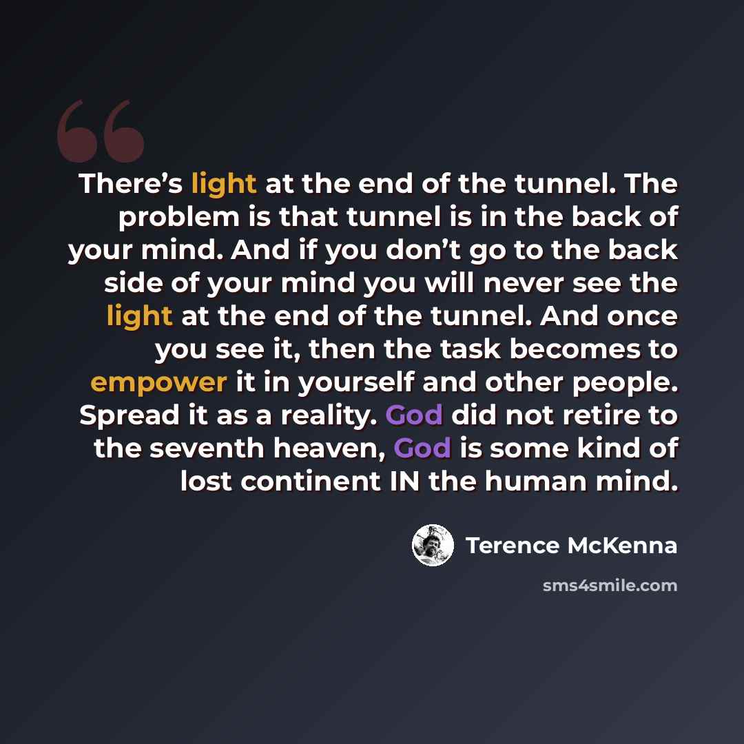 “There’s light at the end of the tunnel. The problem is that tunnel is in the back of your mind. And if you don’t go to the back side of your mind you will never see the light at the end of the tunnel. And once you see it, then the task becomes to empower it in yourself and other people. Spread it…” quote by Terence McKenna