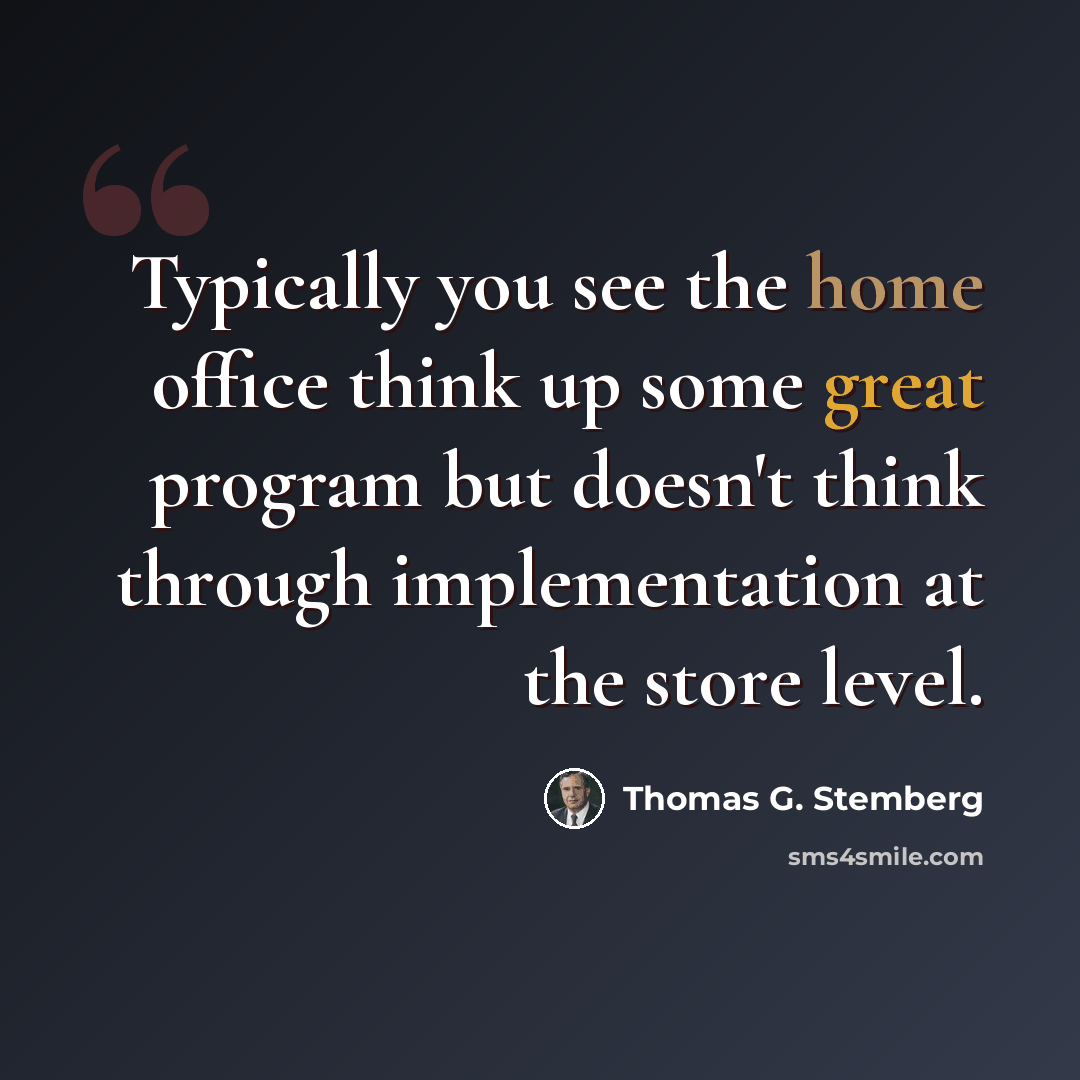 “Typically you see the home office think up some great program but doesn't think through implementation at the store level.” quote by Thomas G. Stemberg